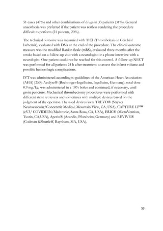 53
51 cases (47%) and other combinations of drugs in 33 patients (31%). General
anaesthesia was preferred if the patient was restless rendering the procedure
difficult to perform (21 patients, 20%).
The technical outcome was measured with TICI (Thrombolysis in Cerebral
Ischemia), evaluated with DSA at the end of the procedure. The clinical outcome
measure was the modified Rankin Scale (mRS), evaluated three months after the
stroke based on a follow-up visit with a neurologist or a phone interview with a
neurologist. One patient could not be reached for this control. A follow-up NECT
was performed for all patients 24 h after treatment to assess the infarct volume and
possible hemorrhagic complications.
IVT was administered according to guidelines of the American Heart Association
(AHA) [250]: Actilyse® (Boehringer-Ingelheim, Ingelheim, Germany), total dose
0.9 mg/kg, was administered in a 10% bolus and continued, if necessary, until
groin puncture. Mechanical thrombectomy procedures were performed with
different stent retrievers and sometimes with multiple devices based on the
judgment of the operator. The used devices were TREVO® (Stryker
Neurovascular/Concentric Medical, Mountain View, CA, USA), CAPTURE LP™
(eV3/ COVIDIEN/Medtronic, Santa Rosa, CA, USA), ERIC® (MicroVention,
Tustin, CA,USA), Aperio® (Acandis, Pforzheim, Germany) and REVIVE®
(Codman &Shurtleff, Raynham, MA, USA).
 