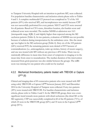 56
to Tampere University Hospital with an intention to perform MT, were collected.
For population baseline characteristics and inclusion criteria please refer to Tables
4 and 5. A complete multimodal CT protocol was completed in 72 of the 105
patients (69%) who received MT, and incompleteness was mainly because CTP
was not successfully performed for every patient. NECT and CTA were assessed
for all patients. Based on CTA scans, thrombus location, clot burden score and
collateral score were recorded. The median NIHSS at admission was 14.5
(interquartile range, IQR, 5) and slightly higher than expected among the M2
occlusion patients (Table 4). In two patients, evaluation of NIHSS was not possible
because of sedation during transportation by the ambulance crew. Also the mean
age was higher in the M2 occlusion group (Table 4). Sixty-six of the 105 patients
(64%) received IVT; the remaining patients were denied of IVT because of
contraindications (i.e., anticoagulation, wake-up strokes, history of recent surgery),
and one was treated with MT without any previous r-tPA bolus. There was no
statistically difference in mean time from onset of symptoms to imaging or in the
mean time from onset to recanalization. The median duration of the intervention
measured from groin puncture was also similar between the groups. The mRS
score was missing for one patient who could not be reached.
4.2.2 Mechanical thrombectomy patients treated with TREVO® or Capture
LP™ (II)
Clinical and imaging data of 85 consecutive patients who were treated with MT
using solely TREVO® or Capture LP™ between January 2013 and December
2014 in the University Hospital of Tampere were collected. Forty-two patients
(49%) were treated with TREVO®. For baseline characteristics and inclusion
criteria, please refer to Tables 4 and 5. In the TREVO® group, there was a non-
significant trend towards more patients with distal occlusions (the distal M1 or the
M2 segments). CTP was successfully completed in 60 of the 85 patients (71%), of
which 25 were in the TREVO® group (60%) and 35 were in the Capture LP™
group (81%).
 