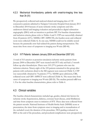 57
4.2.3 Mechanical thrombectomy patients with onset-to-imaging time less
than 3h (IV)
We prospectively collected and analyzed clinical and imaging data of 130
consecutive patients admitted to Tampere University Hospital from January 2013
to December 2014 because of acute ischemic stroke symptoms and who
underwent clinical and imaging evaluation and proceeded to digital subtraction
angiography (DSA) with an intention to perform MT. For baseline characteristics
and inclusion criteria, please refer to Tables 4 and 5. CTP was successfully obtained
from 42 patients (63%). NIHSS, CBV-ASPECTS, clot burden score and collateral
score were collected (Table 4). In one case, NIHSS could not be reliably scored
because the paramedic crew had sedated the patient during transportation. The
mean time from onset of symptoms to imaging was 90 min (SD 44).
4.2.4 IVT Patients between January 2004 and December 2007 (IV)
A total of 313 anterior or posterior circulation ischemic stroke patients from
January 2004 to December 2007 were treated with IVT only and had a 3-month
follow-up after thrombolysis. There were 105 (37%) patients who met the
inclusion criterion. Ninety-eight of the 105 patients remained in this group after
patients with occlusions distal to the M2 segment were removed (Table 5). CTP
was successfully obtained in 76 patients (77%). NIHSS upon admission, CBS,
collateral score and CBV-ASPECT were collected (Table 4). The mean time from
onset of symptoms to imaging was 90 min (SD 26). The median preictal mRS was
1. For the other baseline characteristics, please refer to Table 4.
4.3 Clinical variables
The baseline clinical characteristics included age, gender, clinical risk factors for
ischemic stroke (hypertension, diabetes, coronary heart disease, atrial fibrillation)
and time from symptom onset to initiation of IVT. These data were collected from
the patient records. National Institutes of Health Stroke Scale (NIHSS) score at
presentation, the times from symptom onset to imaging and to recanalization of
the occluded vessel, the duration of the procedure, TICI grading evaluated via
DSA at the end of the procedure, and procedural complications were prospectively
 