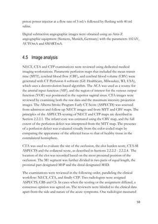 59
piston power injector at a flow rate of 5 ml/s followed by flushing with 40 ml
saline.
Digital subtraction angiographic images were obtained using an Artis Z
angiographic equipment (Siemens, Munich, Germany) with the parameters 102 kV,
AUTOmA and SMARTmA.
4.5 Image analysis
NECT, CTA and CTP examinations were reviewed using dedicated medical
imaging workstations. Parametric perfusion maps that included the mean transit
time (MTT), cerebral blood flow (CBF), and cerebral blood volume (CBV) were
generated with CT Perfusion 4 software (GE Healthcare, Milwaukee, WI, USA),
which uses a deconvolution-based algorithm. The ACA was used as a source for
the arterial input function (AIF), and the region of interest for the venous output
function (VOF) was positioned in the superior sagittal sinus. CTA images were
reviewed by examining both the raw data and the maximum intensity projection
images. The Alberta Stroke Program Early CT Score (ASPECTS) was assessed
from admission and follow-up NECT images and from MTT and CBV maps. The
principles of the ASPECTS scoring of NECT and CTP maps are described in
Section 2.2.2.1. The infarct core was estimated using the CBV map, and the full
extent of the perfusion defect was interpreted from the MTT map. The presence
of a perfusion defect was evaluated visually from the color-coded maps by
comparing the appearance of the affected locus to that of healthy tissue in the
contralateral hemisphere.
CTA was used to evaluate the site of the occlusion, the clot burden score, CTA-SI
ASPECTS and the collateral score, as described in Sections 2.2.2.2 - 2.2.2.4. The
location of the clot was recorded based on the most proximal position of the
occlusion. The M1 segment was further divided in two parts of equal length, the
proximal part designated M1P and the distal designated M1D.
The examinations were reviewed in the following order, paralleling the clinical
workflow: NECT, CTA, and finally CTP. Two radiologists were assigned
ASPECTS, CBS and CS. In cases when the scoring or the assignment differed, a
consensus opinion was agreed on. The reviewers were blinded to the clinical data
apart from the side and nature of the acute symptoms. One radiologist measured
 