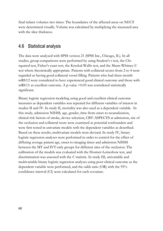 60
final infarct volumes two times. The boundaries of the affected areas on NECT
were determined visually. Volume was calculated by multiplying the measured area
with the slice thickness.
4.6 Statistical analysis
The data were analyzed with SPSS version 21 (SPSS Inc., Chicago, IL). In all
studies, group comparisons were performed by using Student’s t-test, the Chi-
squared test, Fisher’s exact test, the Kruskal-Wallis test, and the Mann-Whitney U
test where theoretically appropriate. Patients with collateral scores from 2 to 4 were
regarded as having good collateral vessel filling. Patients who had three-month
mRS≤2 were considered to have experienced good clinical outcome and those with
mRS≤1 as excellent outcome. A p-value <0.05 was considered statistically
significant.
Binary logistic regression modeling using good and excellent clinical outcome
measures as dependent variables was repeated for different variables of interest in
studies II and IV. In study II, mortality was also used as a dependent variable. In
this study, admission NIHSS, age, gender, time from onset to recanalization,
clinical risk factors of stroke, device selection, CBV-ASPECTS at admission, site of
the occlusion and collateral score were examined as potential confounders and
were first tested in univariate models with the dependent variables as described.
Based on these results, multivariate models were devised. In study IV, binary
logistic regression analyses were performed in order to control for the effect of
differing average patient age, onset-to-imaging times and admission NIHSS
between the MT and IVT-only groups for different sites of the occlusion. The
calibration of the models was evaluated with the Hosmer-Lemeshow test, and
discrimination was assessed with the C statistic. In study III, univariable and
multivariable binary logistic regression analyses using poor clinical outcome as the
dependent variable were performed, and the odds ratio (OR) with the 95%
confidence interval (CI) were calculated for each covariate.
 