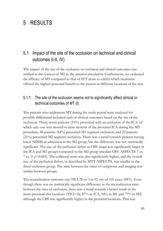 61
5 RESULTS
5.1 Impact of the site of the occlusion on technical and clinical
outcomes (I-II, IV)
The impact of the site of the occlusion on technical and clinical outcomes was
studied in the context of MT in the anterior circulation. Furthermore, we evaluated
the efficacy of MT compared to that of IVT alone to clarify which treatment
offered the highest potential benefit to the patient in different locations of the clot.
5.1.1 The site of the occlusion seems not to significantly affect clinical or
technical outcomes of MT (I)
The patients who underwent MT during the study period were analyzed for
possible differential technical and/or clinical outcomes based on the site of the
occlusion. Thirty-seven patients (35%) presented with an occlusion of the ICA, of
which only one was stented to treat stenosis of the proximal ICA during the MT
procedure, 46 patients (44%) presented M1 segment occlusion, and 22 patients
(21%) presented M2 segment occlusion. There was a trend towards patients having
lower NIHSS at admission in the M2 group, but the difference was not statistically
significant. The size of the perfusion defect in CBV maps was significantly larger in
the ICA and M1 groups compared to the M2 group (median CBV-ASPECTS 7 vs.
7 vs. 9, p=0.005). The collateral score was also significantly higher, and the overall
size of the perfusion defect, as described by MTT-ASPECTS, was smaller in the
distal occlusion group. The time between the onset of symptoms and imaging was
similar between groups.
The recanalization outcome was TICI 2b or 3 in 92 out of 105 cases (88%). Even
though there was no statistically significant difference in the recanalization rates
between the sites of occlusion, there was a trend towards a better result in the
more proximal clot locations (TICI>2a: 87% in ICA, 94% in M1 and 77% in M2)
although the CBS was significantly higher in the proximal locations. This was
 
