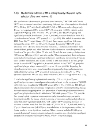 67
5.1.3 The technical outcome of MT is not significantly influenced by the
selection of the stent retriever. (II)
The performance of two newer generation stent retrievers, TREVO® and Capture
LP™, were compared overall and considering different sites of the occlusion. Proximal
LVOs (ICA or M1P) and distal LVOs (M1D, M2 or M3) were analyzed separately.
Twenty-seven patients (64%) in the TREVO® group and 15 (35%) patients in the
Capture LP™ group had a proximal LVO (p=0.007). The TREVO® group had
significantly more ICA occlusions (19 vs. 6, p=0.002), whereas there were more M2
occlusions in the Capture LP™ group (5 vs. 15, p=0.01). The technical outcome was
TICI 2b or 3 in 77 out of 85 cases (91%), and there was no significant difference
between the groups (93% vs. 88%, p=0.48), even though the TREVO® group
presented lower CBS and more proximal occlusions. The recanalization rates were
similar in both groups also when different clot locations were studied separately. The
duration of the procedure (33 vs. 32 min, p=0.79) and the onset-to-reperfusion times
(229 min vs. 243 min, p=0.55) were also similar. When proximal and distal occlusions
were studied separately, no significant differences were found between the devices in
these last two parameters. The infarct volume at 24 h was similar in the two groups
except in the distal LVO population, for which patients in the TREVO® group had
significantly larger infarct volumes (10.5 ccm vs. 1.2 ccm, p=0.04). Regarding the
clinical outcome there was a trend toward more patients having excellent outcome
(mRS≤1) in the Capture LP™ group in all comparisons (overall: 32% vs. 49%;
proximal occlusions: 39% vs. 60%; distal occlusions: 20% vs. 57%; p-values 0.11-0.19).
A borderline significantly higher overall mortality (17% vs. 5%, p=0.07) and
significantly more severe overall post-infarct edema based on the presence of COED2
or COED3 was found in the TREVO® group (25% vs 9%, p=0.05). At 24 h 19% of
all patients presented a hemorrhagic complication with 5% exhibiting bleeding having
a notable space occupying effect. The proportion of hemorrhagic complications was
significantly higher in the distal LVOs in the TREVO® group (33% vs. 7%, p=0.04).
In a binary logistic regression multivariate model with excellent outcome as the
dependent variable, the device selection, the site of occlusion and the collateral score
were statistically significant predictors, with Capture LP™ increasing the odds of
excellent outcome more than five-fold (OR=5.2, 95% CI 1.5-17.3, p=0.008, Table 7).
If good clinical outcome (mRS≤2) was instead chosen as the dependent variable, the
device used was not a significant predictor. When proximal and distal LVOs were
evaluated separately in regression models, device selection was a borderline significant
predictor of excellent outcome (p=0.08 and p=0.07, correspondingly).
 