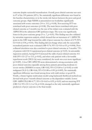69
outcome despite successful recanalization. Overall, poor clinical outcome was seen
in 47 of the 105 patients (45%). No statistically significant difference was found in
the baseline characteristics or in the stroke risk factors between the poor and good
outcome groups. High NIHSS at presentation was borderline significantly
associated with worse outcomes (14 vs. 15.5, p=0.08). Not receiving IVT was
correlated with poor outcomes (p=0.08). The main factor correlated with poor
clinical outcome at 3 months was the size of the infarct core evaluated with the
ASPECTS in the admission CBV perfusion maps. The score was significantly
lower in the poor outcome group (9 vs. 7, p=0.01). This finding was also validated
by univariate regression analysis, which showed that an increment of 1 ASPECTS
point in the CBV map lowered the odds of poor outcome by a factor of 0.79 (95%
CI=0.64 to 0.94, p=0.01). This finding did not change when only the successfully
recanalized patients were evaluated (OR=0.74, 95% CI=0.6 to 0.9, p=0.004). Poor
collateral circulation was also correlated to poor clinical outcome at 3 months: 73%
of patients with CS=0 experienced poor clinical outcome (p=0.03). In univariable
regression analysis, having CS=0 increased the odds of poor clinical outcome 4.4-
fold (95% CI 1.27 to 15.5, p=0.02), and when only patients with a favourable
reperfusion result (TICI>2a) were considered, the result was even more significant
(p=0.009). A low CBV-APECTS score demonstrated a strong association with
poor clinical outcome especially among those patients presenting moderate to
severe strokes (NIHSS 8 or more, OR=0.82, 95% CI 0.68 to 1 p=0.05) or with
malignant CS (0-1): OR=0.66, 95% CI 0.48 to 0.90 (p=0.009). No statistically
significant difference was found among those with mild strokes or good CS.
Finally, a binary logistic multivariate model using backwards likelihood method was
devised with poor 3-month clinical outcome as the dependent variable. Lower
CBV-ASPECTS (OR=0.77, 95% CI=0.63 to 0.95, p=0.01) and not receiving IVT
(OR=3.2, 95% CI=1.1 to 9.4, p=0.04) emerged as the only statistically significant
predictors of poor outcome in the final model.
 