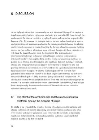 70
6 DISCUSSION
Acute ischemic stroke is a common disease and its natural history, if no treatment
is delivered, often leads to high-grade morbidity and mortality [1]. Even though the
evolution of the disease condition is highly dynamic and somewhat unpredictable
because of its dependence on multiple factors, such as pathophysiological aspects
and promptness of treatment, evaluating the parameters that influence the clinical
and technical outcomes is crucial. Studying the factors related to outcome facilitate
improving our ability to administer more efficient therapies to those patients who
will have the largest benefits from the treatment. The introduction of
interventional radiology techniques with efficacies superior to intravenous
thrombolysis (IVT) has amplified the need to refine our diagnostic methods to
permit more precise risk stratification and treatment decision-making. Technical,
clinical and imaging variables can predict the outcome of the patient and can
provide important information on who would not be a good candidate for diverse
revascularization therapies. While the overall superiority of MT with new
generation stent retrievers over IVT has been largely demonstrated by numerous
randomized trials [13-17, 245], it remains partly unclear if all patients with LVO
and acute ischemic stroke symptoms benefit from MT or if there are subgroups to
whom IVT could be the best first choice of treatment. Furthermore, it has not yet
been unequivocally demonstrated whether different clot locations or device
selection influence the result.
6.1 The effect of the occlusion site and the revascularization
treatment type on the outcome of stroke
In study I, we evaluated the effect of the site of occlusion on the technical and
clinical outcomes of patients presenting anterior circulation occlusion and who
were treated with newer generation stent retrievers. In our study, a statistically
significant difference in the technical and clinical outcomes in different clot
location could not be demonstrated.
 