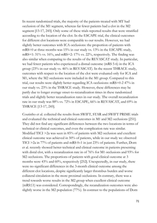 71
In recent randomized trials, the majority of the patients treated with MT had
occlusion of the M1 segment, whereas far fewer patients had a clot in the M2
segment [13-17, 245]. Only some of these trials reported results that were stratified
according to the location of the clot. In the ESCAPE trial, the clinical outcomes
for different clot locations were comparable to our results. However, we had
slightly better outcomes with ICA occlusions: the proportion of patients with
mRS=0 at three months was 15% in our study vs. 13% in the ESCAPE study,
mRS=1: 31% vs. 16%, and mRS=2: 17% vs. 22%, respectively. The finding was
also similar when comparing to the results of the REVASCAT study. In particular,
we had fewer patients who experienced a dismal outcome (mRS 5-6) in the ICA
group (23% in our study vs. 46% in REVASCAT). In the recent THRACE study,
outcomes with respect to the location of the clot were evaluated only for ICA and
M1, where the M2 occlusions were included in the M1 group. Compared to this
trial, our results were slightly better regarding ICA occlusions: mRS=0-2 47% in
our study vs. 23% in the THRACE study. However, these differences may be
partly due to longer average onset-to-recanalization times in these randomized
trials and slightly better recanalization rates in our study. The overall recanalization
rate in our study was 88% vs. 72% in ESCAPE, 66% in REVASCAT, and 69% in
THRACE [13-17, 245].
Coutinho et al. collected the results from SWIFT, STAR and SWIFT PRIME trials
and evaluated the technical and clinical outcomes in M1 and M2 occlusions [251].
They did not find any significant differences between the two locations in terms of
technical or clinical outcomes, and even the complication rate was similar.
Modified TICI >2a was seen in 85% of patients with M2 occlusion and excellent
clinical outcome was achieved in 50% of patients, while in our study we observed
TICI >2a in 77% of patients and mRS 0–1 in just 23% of patients. Further, Dorn
et al. recently showed better technical and clinical outcome in patients presenting
with distal clot, with a recanalization rate in of 76% for M1 occlusions and 93% for
M2 occlusions. The proportions of patients with good clinical outcome at 3
months were 43% and 60%, respectively [252]. Unexpectedly, in our study, there
were no significant differences in the 3-month clinical outcome among the
different clot locations, despite significantly larger thrombus burden and worse
collateral circulation in the more proximal occlusions. In contrary, there was a
trend towards worse results in the M2 group when excellent clinical outcome
(mRS≤1) was considered. Correspondingly, the recanalization outcomes were also
slightly worse in the M2 population (77%). In contrast to the populations of Dorn
 