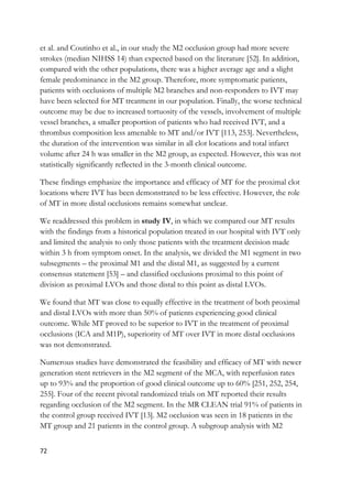 72
et al. and Coutinho et al., in our study the M2 occlusion group had more severe
strokes (median NIHSS 14) than expected based on the literature [52]. In addition,
compared with the other populations, there was a higher average age and a slight
female predominance in the M2 group. Therefore, more symptomatic patients,
patients with occlusions of multiple M2 branches and non-responders to IVT may
have been selected for MT treatment in our population. Finally, the worse technical
outcome may be due to increased tortuosity of the vessels, involvement of multiple
vessel branches, a smaller proportion of patients who had received IVT, and a
thrombus composition less amenable to MT and/or IVT [113, 253]. Nevertheless,
the duration of the intervention was similar in all clot locations and total infarct
volume after 24 h was smaller in the M2 group, as expected. However, this was not
statistically significantly reflected in the 3-month clinical outcome.
These findings emphasize the importance and efficacy of MT for the proximal clot
locations where IVT has been demonstrated to be less effective. However, the role
of MT in more distal occlusions remains somewhat unclear.
We readdressed this problem in study IV, in which we compared our MT results
with the findings from a historical population treated in our hospital with IVT only
and limited the analysis to only those patients with the treatment decision made
within 3 h from symptom onset. In the analysis, we divided the M1 segment in two
subsegments – the proximal M1 and the distal M1, as suggested by a current
consensus statement [53] – and classified occlusions proximal to this point of
division as proximal LVOs and those distal to this point as distal LVOs.
We found that MT was close to equally effective in the treatment of both proximal
and distal LVOs with more than 50% of patients experiencing good clinical
outcome. While MT proved to be superior to IVT in the treatment of proximal
occlusions (ICA and M1P), superiority of MT over IVT in more distal occlusions
was not demonstrated.
Numerous studies have demonstrated the feasibility and efficacy of MT with newer
generation stent retrievers in the M2 segment of the MCA, with reperfusion rates
up to 93% and the proportion of good clinical outcome up to 60% [251, 252, 254,
255]. Four of the recent pivotal randomized trials on MT reported their results
regarding occlusion of the M2 segment. In the MR CLEAN trial 91% of patients in
the control group received IVT [13]. M2 occlusion was seen in 18 patients in the
MT group and 21 patients in the control group. A subgroup analysis with M2
 