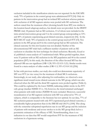 73
occlusion included in the stratification criteria was not reported. In the ESCAPE
study 79% of patients in the control group were administered IVT [14]. Only six
patients in the intervention group had an isolated M2 occlusion whereas patients
with occlusion of all M2 segment arteries were pooled with M1 occlusions. The
authors stated that the treatment effect (showing benefit from MT) was similar in
the location-based subgroup analyses, but details were not provided. In the SWIFT
PRIME trial, 18 patients had an M2 occlusion, 13 of whom were included in the
intra-arterial intervention group and 5 in the control group corresponding to 53%
and 40% of patients experiencing good clinical outcome, respectively [16]. In the
REVASCAT study 78% of patients in the control group received IVT [15]. Ten
patients in the MT group and 8 in the control group had an M2 occlusion. The
clinical outcome for this clot location was not detailed. Neither of the
abovementioned MT trials had a sufficient number of patients with an M2
occlusion to elucidate the best technique for distal occlusions. Recently, Goyal et
al. published a meta-analysis of 5 randomized trials. When pooled together, there
were 51 patients with an M2 occlusion in the MT population and 44 in the control
population [207]. In this study, the direction of the effect favored MT but the
adjusted OR was not significant (OR=1.28, 95% CI 0.51-3.21). Similar results were
found in a meta-analysis of older studies (OR=1.5, 95% CI 0.8-3.0) [256].
In line with previous studies, our study also could not demonstrate superiority of
MT over IVT (or vice versa) for the treatment of distal MCA occlusions.
Interestingly, in our study, after adjusting for confounders, we observed a non-
significant trend toward worse clinical outcome in the MT group, which was also
observed when the M2 and the distal M1 segments were pooled together (Table 6).
This could be explained by the lower NIHSS, indicating milder stroke in the IVT-
only group (median NIHSS 10 vs. 14); however, the trend remained unchanged
when patients with mild strokes (NIHSS<8) were excluded. Moreover, successful
recanalization of an M2 segment occlusion with MT was achieved in 79% of
subjects, which is comparable to the literature but not optimal. In our data, 77% of
M2 occlusion patients treated with only IVT experienced good clinical outcome, a
considerably higher proportion than in the IMS III trial (44.5%) [100]. This along
with the somewhat suboptimal reperfusion rate in our MT group and the inclusion
of patients with moderate and severe strokes to in the MT group likely led to a
pessimistic estimation of the efficacy of MT. Notwithstanding, there is no
indication in our data that MT would outperform IVT for the treatment of M2
occlusions in a hyperacute setting.
 
