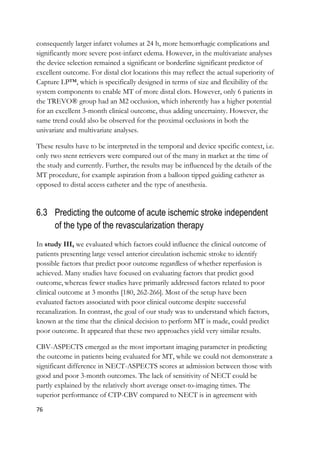 76
consequently larger infarct volumes at 24 h, more hemorrhagic complications and
significantly more severe post-infarct edema. However, in the multivariate analyses
the device selection remained a significant or borderline significant predictor of
excellent outcome. For distal clot locations this may reflect the actual superiority of
Capture LP™, which is specifically designed in terms of size and flexibility of the
system components to enable MT of more distal clots. However, only 6 patients in
the TREVO® group had an M2 occlusion, which inherently has a higher potential
for an excellent 3-month clinical outcome, thus adding uncertainty. However, the
same trend could also be observed for the proximal occlusions in both the
univariate and multivariate analyses.
These results have to be interpreted in the temporal and device specific context, i.e.
only two stent retrievers were compared out of the many in market at the time of
the study and currently. Further, the results may be influenced by the details of the
MT procedure, for example aspiration from a balloon tipped guiding catheter as
opposed to distal access catheter and the type of anesthesia.
6.3 Predicting the outcome of acute ischemic stroke independent
of the type of the revascularization therapy
In study III, we evaluated which factors could influence the clinical outcome of
patients presenting large vessel anterior circulation ischemic stroke to identify
possible factors that predict poor outcome regardless of whether reperfusion is
achieved. Many studies have focused on evaluating factors that predict good
outcome, whereas fewer studies have primarily addressed factors related to poor
clinical outcome at 3 months [180, 262-266]. Most of the setup have been
evaluated factors associated with poor clinical outcome despite successful
recanalization. In contrast, the goal of our study was to understand which factors,
known at the time that the clinical decision to perform MT is made, could predict
poor outcome. It appeared that these two approaches yield very similar results.
CBV-ASPECTS emerged as the most important imaging parameter in predicting
the outcome in patients being evaluated for MT, while we could not demonstrate a
significant difference in NECT-ASPECTS scores at admission between those with
good and poor 3-month outcomes. The lack of sensitivity of NECT could be
partly explained by the relatively short average onset-to-imaging times. The
superior performance of CTP-CBV compared to NECT is in agreement with
 