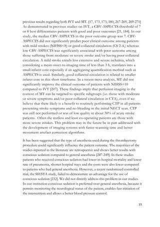 77
previous results regarding both IVT and MT. [17, 173, 173, 180, 267-269, 269-271]
As demonstrated in previous studies on IVT, a CBV-ASPECTS threshold of 7
or 8 best differentiates patients with good and poor outcomes [21, 184]. In our
study, the median CBV-ASPECTS in the poor outcome group was 7. CBV-
ASPECTS did not significantly predict poor clinical outcome among patients
with mild strokes (NIHSS<8) or good collateral circulation (CS 2-4,) whereas
low CBV-ASPECTS was significantly associated with poor outcome among
those suffering from moderate or severe stroke and/or having poor collateral
circulation. A mild stroke entails less extensive and severe ischemia, which
considering a mean onset-to-imaging time of less than 3 h, translates into a
small infarct core especially if an aggregating quantification method such as
ASPECTS is used. Similarly, good collateral circulation is related to smaller
infarct core in this short timeframe. In a recent meta-analysis, MT did not
significantly improve the clinical outcome of patients with NIHSS<10
compared to IVT [207]. These findings imply that perfusion imaging in the
context of MT can be targeted to specific subgroups (i.e. those with moderate
or severe symptoms and/or poor collateral circulation in CTA), even if we
believe that there likely is a benefit to routinely performing CTP in all patients
presenting stroke symptoms and no bleeding in the initial NECT scan. CTP
was still not performed or was of low quality in about 30% of acute stroke
patients. Often the restless and least co-operating patients are those with
more severe strokes. This problem may in the future be in part addressed with
the development of imaging systems with faster scanning time and better
movement artefact correction algorithms.
It has been suggested that the type of anesthesia used during the thrombectomy
procedure could significantly influence the patient outcome. The majorities of the
studies reported in the literature are retrospective and shows better results with
conscious sedation compared to general anesthesia [247-249]. In these studies
patients who received conscious sedation had lower in-hospital mortality and lower
rate of pneumonia, shorter hospital stays and the costs were also lower compared
to patients who had general anesthesia. However, a recent randomized controlled
trial, the SIESTA study, failed to demonstrate an advantage for the use of
conscious sedation [232]. We did not directly address this problem in our studies.
In our institution conscious sedation is preferred over general anesthesia, because it
permits monitoring the neurological status of the patient, enables fast initiation of
the intervention and allows a better blood pressure control.
 