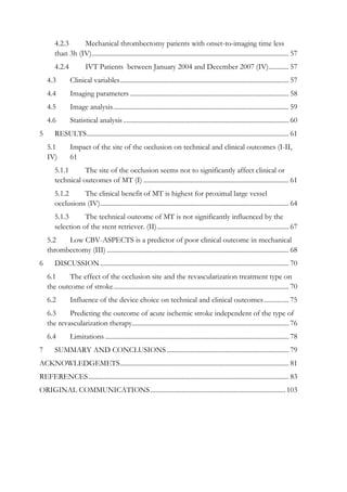 4.2.3 Mechanical thrombectomy patients with onset-to-imaging time less
than 3h (IV)...................................................................................................................... 57
4.2.4 IVT Patients between January 2004 and December 2007 (IV)............ 57
4.3 Clinical variables..................................................................................................... 57
4.4 Imaging parameters ............................................................................................... 58
4.5 Image analysis......................................................................................................... 59
4.6 Statistical analysis ................................................................................................... 60
5 RESULTS......................................................................................................................... 61
5.1 Impact of the site of the occlusion on technical and clinical outcomes (I-II,
IV) 61
5.1.1 The site of the occlusion seems not to significantly affect clinical or
technical outcomes of MT (I) ....................................................................................... 61
5.1.2 The clinical benefit of MT is highest for proximal large vessel
occlusions (IV)................................................................................................................. 64
5.1.3 The technical outcome of MT is not significantly influenced by the
selection of the stent retriever. (II)............................................................................... 67
5.2 Low CBV-ASPECTS is a predictor of poor clinical outcome in mechanical
thrombectomy (III) ............................................................................................................. 68
6 DISCUSSION................................................................................................................. 70
6.1 The effect of the occlusion site and the revascularization treatment type on
the outcome of stroke......................................................................................................... 70
6.2 Influence of the device choice on technical and clinical outcomes............... 75
6.3 Predicting the outcome of acute ischemic stroke independent of the type of
the revascularization therapy.............................................................................................. 76
6.4 Limitations .............................................................................................................. 78
7 SUMMARY AND CONCLUSIONS ......................................................................... 79
ACKNOWLEDGEMETS..................................................................................................... 81
REFERENCES........................................................................................................................ 83
ORIGINAL COMMUNICATIONS.................................................................................103
 