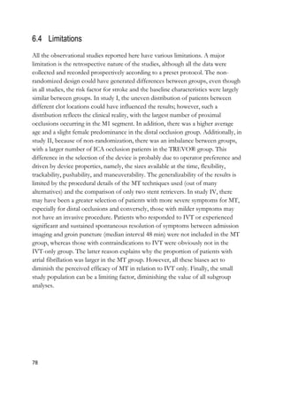 78
6.4 Limitations
All the observational studies reported here have various limitations. A major
limitation is the retrospective nature of the studies, although all the data were
collected and recorded prospectively according to a preset protocol. The non-
randomized design could have generated differences between groups, even though
in all studies, the risk factor for stroke and the baseline characteristics were largely
similar between groups. In study I, the uneven distribution of patients between
different clot locations could have influenced the results; however, such a
distribution reflects the clinical reality, with the largest number of proximal
occlusions occurring in the M1 segment. In addition, there was a higher average
age and a slight female predominance in the distal occlusion group. Additionally, in
study II, because of non-randomization, there was an imbalance between groups,
with a larger number of ICA occlusion patients in the TREVO® group. This
difference in the selection of the device is probably due to operator preference and
driven by device properties, namely, the sizes available at the time, flexibility,
trackability, pushability, and maneuverability. The generalizability of the results is
limited by the procedural details of the MT techniques used (out of many
alternatives) and the comparison of only two stent retrievers. In study IV, there
may have been a greater selection of patients with more severe symptoms for MT,
especially for distal occlusions and conversely, those with milder symptoms may
not have an invasive procedure. Patients who responded to IVT or experienced
significant and sustained spontaneous resolution of symptoms between admission
imaging and groin puncture (median interval 48 min) were not included in the MT
group, whereas those with contraindications to IVT were obviously not in the
IVT-only group. The latter reason explains why the proportion of patients with
atrial fibrillation was larger in the MT group. However, all these biases act to
diminish the perceived efficacy of MT in relation to IVT only. Finally, the small
study population can be a limiting factor, diminishing the value of all subgroup
analyses.
 