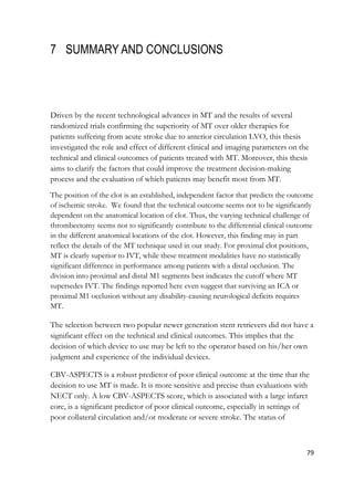 79
7 SUMMARY AND CONCLUSIONS
Driven by the recent technological advances in MT and the results of several
randomized trials confirming the superiority of MT over older therapies for
patients suffering from acute stroke due to anterior circulation LVO, this thesis
investigated the role and effect of different clinical and imaging parameters on the
technical and clinical outcomes of patients treated with MT. Moreover, this thesis
aims to clarify the factors that could improve the treatment decision-making
process and the evaluation of which patients may benefit most from MT.
The position of the clot is an established, independent factor that predicts the outcome
of ischemic stroke. We found that the technical outcome seems not to be significantly
dependent on the anatomical location of clot. Thus, the varying technical challenge of
thrombectomy seems not to significantly contribute to the differential clinical outcome
in the different anatomical locations of the clot. However, this finding may in part
reflect the details of the MT technique used in our study. For proximal clot positions,
MT is clearly superior to IVT, while these treatment modalities have no statistically
significant difference in performance among patients with a distal occlusion. The
division into proximal and distal M1 segments best indicates the cutoff where MT
supersedes IVT. The findings reported here even suggest that surviving an ICA or
proximal M1 occlusion without any disability-causing neurological deficits requires
MT.
The selection between two popular newer generation stent retrievers did not have a
significant effect on the technical and clinical outcomes. This implies that the
decision of which device to use may be left to the operator based on his/her own
judgment and experience of the individual devices.
CBV-ASPECTS is a robust predictor of poor clinical outcome at the time that the
decision to use MT is made. It is more sensitive and precise than evaluations with
NECT only. A low CBV-ASPECTS score, which is associated with a large infarct
core, is a significant predictor of poor clinical outcome, especially in settings of
poor collateral circulation and/or moderate or severe stroke. The status of
 