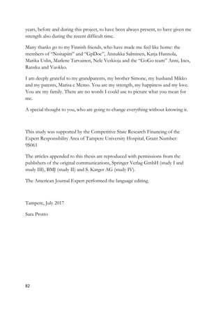 82
years, before and during this project, to have been always present, to have given me
strength also during the recent difficult time.
Many thanks go to my Finnish friends, who have made me feel like home: the
members of “Noitapiiri” and “GpDoc”, Annukka Salminen, Katja Hannola,
Marika Uslin, Marlene Tarvainen, Nele Veskioja and the “GoGo team” Anni, Ines,
Ransku and Vuokko.
I am deeply grateful to my grandparents, my brother Simone, my husband Mikko
and my parents, Marisa e Memo. You are my strength, my happiness and my love.
You are my family. There are no words I could use to picture what you mean for
me.
A special thought to you, who are going to change everything without knowing it.
This study was supported by the Competitive State Research Financing of the
Expert Responsibility Area of Tampere University Hospital, Grant Number:
9S061
The articles appended to this thesis are reproduced with permissions from the
publishers of the original communications, Springer Verlag GmbH (study I and
study III), BMJ (study II) and S. Karger AG (study IV).
The American Journal Expert performed the language editing.
Tampere, July 2017
Sara Protto
 