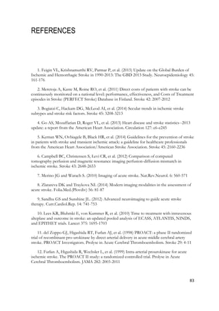 83
REFERENCES
1. Feigin VL, Krishnamurthi RV, Parmar P, et al. (2015) Update on the Global Burden of
Ischemic and Hemorrhagic Stroke in 1990-2013: The GBD 2013 Study. Neuroepidemiology 45:
161-176
2. Meretoja A, Kaste M, Roine RO, et al. (2011) Direct costs of patients with stroke can be
continuously monitored on a national level: performance, effectiveness, and Costs of Treatment
episodes in Stroke (PERFECT Stroke) Database in Finland. Stroke 42: 2007-2012
3. Bogiatzi C, Hackam DG, McLeod AI, et al. (2014) Secular trends in ischemic stroke
subtypes and stroke risk factors. Stroke 45: 3208-3213
4. Go AS, Mozaffarian D, Roger VL, et al. (2013) Heart disease and stroke statistics--2013
update: a report from the American Heart Association. Circulation 127: e6-e245
5. Kernan WN, Ovbiagele B, Black HR, et al. (2014) Guidelines for the prevention of stroke
in patients with stroke and transient ischemic attack: a guideline for healthcare professionals
from the American Heart Association/American Stroke Association. Stroke 45: 2160-2236
6. Campbell BC, Christensen S, Levi CR, et al. (2012) Comparison of computed
tomography perfusion and magnetic resonance imaging perfusion-diffusion mismatch in
ischemic stroke. Stroke 43: 2648-2653
7. Merino JG and Warach S. (2010) Imaging of acute stroke. Nat.Rev.Neurol. 6: 560-571
8. Zlatareva DK and Traykova NI. (2014) Modern imaging modalities in the assessment of
acute stroke. Folia.Med.(Plovdiv) 56: 81-87
9. Sandhu GS and Sunshine JL. (2012) Advanced neuroimaging to guide acute stroke
therapy. Curr.Cardiol.Rep. 14: 741-753
10. Lees KR, Bluhmki E, von Kummer R, et al. (2010) Time to treatment with intravenous
alteplase and outcome in stroke: an updated pooled analysis of ECASS, ATLANTIS, NINDS,
and EPITHET trials. Lancet 375: 1695-1703
11. del Zoppo GJ, Higashida RT, Furlan AJ, et al. (1998) PROACT: a phase II randomized
trial of recombinant pro-urokinase by direct arterial delivery in acute middle cerebral artery
stroke. PROACT Investigators. Prolyse in Acute Cerebral Thromboembolism. Stroke 29: 4-11
12. Furlan A, Higashida R, Wechsler L, et al. (1999) Intra-arterial prourokinase for acute
ischemic stroke. The PROACT II study: a randomized controlled trial. Prolyse in Acute
Cerebral Thromboembolism. JAMA 282: 2003-2011
 
