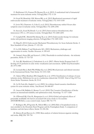 84
13. Berkhemer OA, Fransen PS, Beumer D, et al. (2015) A randomized trial of intraarterial
treatment for acute ischemic stroke. N.Engl.J.Med. 372: 11-20
14. Goyal M, Demchuk AM, Menon BK, et al. (2015) Randomized assessment of rapid
endovascular treatment of ischemic stroke. N.Engl.J.Med. 372: 1019-1030
15. Jovin TG, Chamorro A, Cobo E, et al. (2015) Thrombectomy within 8 hours after
symptom onset in ischemic stroke. N.Engl.J.Med. 372: 2296-2306
16. Saver JL, Goyal M, Bonafe A, et al. (2015) Stent-retriever thrombectomy after
intravenous t-PA vs. t-PA alone in stroke. N.Engl.J.Med. 372: 2285-2295
17. Campbell BC, Mitchell PJ, Kleinig TJ, et al. (2015) Endovascular therapy for ischemic
stroke with perfusion-imaging selection. N.Engl.J.Med. 372: 1009-1018
18. Ding D. (2015) Endovascular Mechanical Thrombectomy for Acute Ischemic Stroke: A
New Standard of Care. J.Stroke 17: 123-126
19. Lo EH, Dalkara T and Moskowitz MA. (2003) Mechanisms, challenges and
opportunities in stroke. Nat.Rev.Neurosci. 4: 399-415
20. Astrup J, Siesjo BK and Symon L. (1981) Thresholds in cerebral ischemia - the ischemic
penumbra. Stroke 12: 723-725
21. Aviv RI, Mandelcorn J, Chakraborty S, et al. (2007) Alberta Stroke Program Early CT
Scoring of CT perfusion in early stroke visualization and assessment. AJNR Am.J.Neuroradiol.
28: 1975-1980
22. Leonardi-Bee J, Bath PM, Phillips SJ, et al. (2002) Blood pressure and clinical outcomes
in the International Stroke Trial. Stroke 33: 1315-1320
23. Adams HP,Jr, Bendixen BH, Kappelle LJ, et al. (1993) Classification of subtype of acute
ischemic stroke. Definitions for use in a multicenter clinical trial. TOAST. Trial of Org 10172 in
Acute Stroke Treatment. Stroke 24: 35-41
24. Ay H, Furie KL, Singhal A, et al. (2005) An evidence-based causative classification
system for acute ischemic stroke. Ann.Neurol. 58: 688-697
25. Arsava EM, Ballabio E, Benner T, et al. (2010) The Causative Classification of Stroke
system: an international reliability and optimization study. Neurology 75: 1277-1284
26. O'Donnell MJ, Chin SL, Rangarajan S, et al. (2016) Global and regional effects of
potentially modifiable risk factors associated with acute stroke in 32 countries
(INTERSTROKE): a case-control study. Lancet 388: 761-775
27. Rodriguez BL, D'Agostino R, Abbott RD, et al. (2002) Risk of hospitalized stroke in
men enrolled in the Honolulu Heart Program and the Framingham Study: A comparison of
incidence and risk factor effects. Stroke 33: 230-236
28. Shinton R and Beevers G. (1989) Meta-analysis of relation between cigarette smoking
and stroke. BMJ 298: 789-794
 