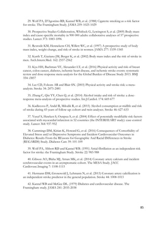 85
29. Wolf PA, D'Agostino RB, Kannel WB, et al. (1988) Cigarette smoking as a risk factor
for stroke. The Framingham Study. JAMA 259: 1025-1029
30. Prospective Studies Collaboration, Whitlock G, Lewington S, et al. (2009) Body-mass
index and cause-specific mortality in 900 000 adults: collaborative analyses of 57 prospective
studies. Lancet 373: 1083-1096
31. Rexrode KM, Hennekens CH, Willett WC, et al. (1997) A prospective study of body
mass index, weight change, and risk of stroke in women. JAMA 277: 1539-1545
32. Kurth T, Gaziano JM, Berger K, et al. (2002) Body mass index and the risk of stroke in
men. Arch.Intern.Med. 162: 2557-2562
33. Kyu HH, Bachman VF, Alexander LT, et al. (2016) Physical activity and risk of breast
cancer, colon cancer, diabetes, ischemic heart disease, and ischemic stroke events: systematic
review and dose-response meta-analysis for the Global Burden of Disease Study 2013. BMJ
354: i3857
34. Lee CD, Folsom AR and Blair SN. (2003) Physical activity and stroke risk: a meta-
analysis. Stroke 34: 2475-2481
35. Zhang C, Qin YY, Chen Q, et al. (2014) Alcohol intake and risk of stroke: a dose-
response meta-analysis of prospective studies. Int.J.Cardiol. 174: 669-677
36. Kadlecova P, Andel R, Mikulik R, et al. (2015) Alcohol consumption at midlife and risk
of stroke during 43 years of follow-up: cohort and twin analyses. Stroke 46: 627-633
37. Yusuf S, Hawken S, Ounpuu S, et al. (2004) Effect of potentially modifiable risk factors
associated with myocardial infarction in 52 countries (the INTERHEART study): case-control
study. Lancet 364: 937-952
38. Cummings DM, Kirian K, Howard G, et al. (2016) Consequences of Comorbidity of
Elevated Stress and/or Depressive Symptoms and Incident Cardiovascular Outcomes in
Diabetes: Results From the REasons for Geographic And Racial Differences in Stroke
(REGARDS) Study. Diabetes Care 39: 101-109
39. Wolf PA, Abbott RD and Kannel WB. (1991) Atrial fibrillation as an independent risk
factor for stroke: the Framingham Study. Stroke 22: 983-988
40. Gibson AO, Blaha MJ, Arnan MK, et al. (2014) Coronary artery calcium and incident
cerebrovascular events in an asymptomatic cohort. The MESA Study. JACC
Cardiovasc.Imaging 7: 1108-1115
41. Hermann DM, Gronewold J, Lehmann N, et al. (2013) Coronary artery calcification is
an independent stroke predictor in the general population. Stroke 44: 1008-1013
42. Kannel WB and McGee DL. (1979) Diabetes and cardiovascular disease. The
Framingham study. JAMA 241: 2035-2038
 