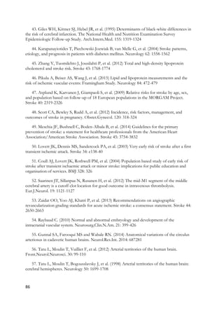 86
43. Giles WH, Kittner SJ, Hebel JR, et al. (1995) Determinants of black-white differences in
the risk of cerebral infarction. The National Health and Nutrition Examination Survey
Epidemiologic Follow-up Study. Arch.Intern.Med. 155: 1319-1324
44. Karapanayiotides T, Piechowski-Jozwiak B, van Melle G, et al. (2004) Stroke patterns,
etiology, and prognosis in patients with diabetes mellitus. Neurology 62: 1558-1562
45. Zhang Y, Tuomilehto J, Jousilahti P, et al. (2012) Total and high-density lipoprotein
cholesterol and stroke risk. Stroke 43: 1768-1774
46. Pikula A, Beiser AS, Wang J, et al. (2015) Lipid and lipoprotein measurements and the
risk of ischemic vascular events: Framingham Study. Neurology 84: 472-479
47. Asplund K, Karvanen J, Giampaoli S, et al. (2009) Relative risks for stroke by age, sex,
and population based on follow-up of 18 European populations in the MORGAM Project.
Stroke 40: 2319-2326
48. Scott CA, Bewley S, Rudd A, et al. (2012) Incidence, risk factors, management, and
outcomes of stroke in pregnancy. Obstet.Gynecol. 120: 318-324
49. Meschia JF, Bushnell C, Boden-Albala B, et al. (2014) Guidelines for the primary
prevention of stroke: a statement for healthcare professionals from the American Heart
Association/American Stroke Association. Stroke 45: 3754-3832
50. Lovett JK, Dennis MS, Sandercock PA, et al. (2003) Very early risk of stroke after a first
transient ischemic attack. Stroke 34: e138-40
51. Coull AJ, Lovett JK, Rothwell PM, et al. (2004) Population based study of early risk of
stroke after transient ischaemic attack or minor stroke: implications for public education and
organisation of services. BMJ 328: 326
52. Saarinen JT, Sillanpaa N, Rusanen H, et al. (2012) The mid-M1 segment of the middle
cerebral artery is a cutoff clot location for good outcome in intravenous thrombolysis.
Eur.J.Neurol. 19: 1121-1127
53. Zaidat OO, Yoo AJ, Khatri P, et al. (2013) Recommendations on angiographic
revascularization grading standards for acute ischemic stroke: a consensus statement. Stroke 44:
2650-2663
54. Raybaud C. (2010) Normal and abnormal embryology and development of the
intracranial vascular system. Neurosurg.Clin.N.Am. 21: 399-426
55. Gunnal SA, Farooqui MS and Wabale RN. (2014) Anatomical variations of the circulus
arteriosus in cadaveric human brains. Neurol.Res.Int. 2014: 687281
56. Tatu L, Moulin T, Vuillier F, et al. (2012) Arterial territories of the human brain.
Front.Neurol.Neurosci. 30: 99-110
57. Tatu L, Moulin T, Bogousslavsky J, et al. (1998) Arterial territories of the human brain:
cerebral hemispheres. Neurology 50: 1699-1708
 