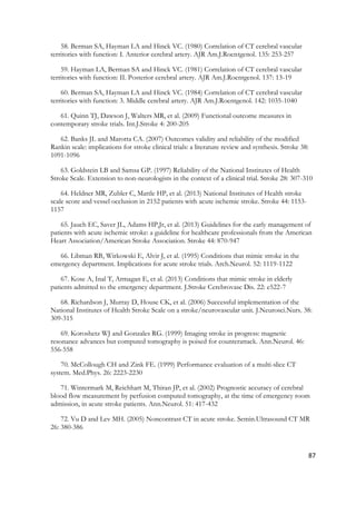 87
58. Berman SA, Hayman LA and Hinck VC. (1980) Correlation of CT cerebral vascular
territories with function: I. Anterior cerebral artery. AJR Am.J.Roentgenol. 135: 253-257
59. Hayman LA, Berman SA and Hinck VC. (1981) Correlation of CT cerebral vascular
territories with function: II. Posterior cerebral artery. AJR Am.J.Roentgenol. 137: 13-19
60. Berman SA, Hayman LA and Hinck VC. (1984) Correlation of CT cerebral vascular
territories with function: 3. Middle cerebral artery. AJR Am.J.Roentgenol. 142: 1035-1040
61. Quinn TJ, Dawson J, Walters MR, et al. (2009) Functional outcome measures in
contemporary stroke trials. Int.J.Stroke 4: 200-205
62. Banks JL and Marotta CA. (2007) Outcomes validity and reliability of the modified
Rankin scale: implications for stroke clinical trials: a literature review and synthesis. Stroke 38:
1091-1096
63. Goldstein LB and Samsa GP. (1997) Reliability of the National Institutes of Health
Stroke Scale. Extension to non-neurologists in the context of a clinical trial. Stroke 28: 307-310
64. Heldner MR, Zubler C, Mattle HP, et al. (2013) National Institutes of Health stroke
scale score and vessel occlusion in 2152 patients with acute ischemic stroke. Stroke 44: 1153-
1157
65. Jauch EC, Saver JL, Adams HP,Jr, et al. (2013) Guidelines for the early management of
patients with acute ischemic stroke: a guideline for healthcare professionals from the American
Heart Association/American Stroke Association. Stroke 44: 870-947
66. Libman RB, Wirkowski E, Alvir J, et al. (1995) Conditions that mimic stroke in the
emergency department. Implications for acute stroke trials. Arch.Neurol. 52: 1119-1122
67. Kose A, Inal T, Armagan E, et al. (2013) Conditions that mimic stroke in elderly
patients admitted to the emergency department. J.Stroke Cerebrovasc Dis. 22: e522-7
68. Richardson J, Murray D, House CK, et al. (2006) Successful implementation of the
National Institutes of Health Stroke Scale on a stroke/neurovascular unit. J.Neurosci.Nurs. 38:
309-315
69. Koroshetz WJ and Gonzales RG. (1999) Imaging stroke in progress: magnetic
resonance advances but computed tomography is poised for counterattack. Ann.Neurol. 46:
556-558
70. McCollough CH and Zink FE. (1999) Performance evaluation of a multi-slice CT
system. Med.Phys. 26: 2223-2230
71. Wintermark M, Reichhart M, Thiran JP, et al. (2002) Prognostic accuracy of cerebral
blood flow measurement by perfusion computed tomography, at the time of emergency room
admission, in acute stroke patients. Ann.Neurol. 51: 417-432
72. Vu D and Lev MH. (2005) Noncontrast CT in acute stroke. Semin.Ultrasound CT MR
26: 380-386
 