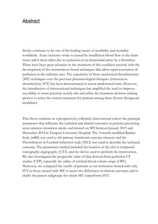 Abstract
Stroke continues to be one of the leading causes of morbidity and mortality
worldwide. Acute ischemic stroke is caused by insufficient blood flow to the brain
tissue and it most often due to occlusion of an intracranial artery by a thrombus.
There have been great advances in the treatment of this condition recently with the
development of the stentretriever-based techniques that allow rapid restoration of
perfusion to the ischemic area. The superiority of these mechanical thrombectomy
(MT) techniques over the previous pharmacological therapies (intravenous
thrombolysis, IVT) has been demonstrated in recent randomized trials. However,
the introduction of interventional techniques has amplified the need to improve
our ability to more precisely stratify risk and refine the treatment decision-making
process to select the correct treatment for patients among these diverse therapeutic
modalities.
This thesis examines in a prospectively collected, observational cohort the principal
parameters that influence the technical and clinical outcomes in patients presenting
acute anterior circulation stroke and treated via MT between January 2013 and
December 2014 in Tampere University Hospital. The 3-month modified Rankin
Scale (mRS) was used as the primary functional outcome measure and the
Thrombolysis in Cerebral Infarction scale (TICI) was used to describe the technical
outcome. The parameters studied included the location of the clot in computed
tomography angiography (CTA) and the device used to perform the intervention.
We also investigated the prognostic value of data derived from perfusion CT
studies (CTP), especially the utility of cerebral blood volume maps (CBV).
Moreover, we compared the results of patients at our institution treated with only
IVT to those treated with MT to assess the differences in clinical outcomes and to
clarify the patient subgroups for which MT outperforms IVT.
 