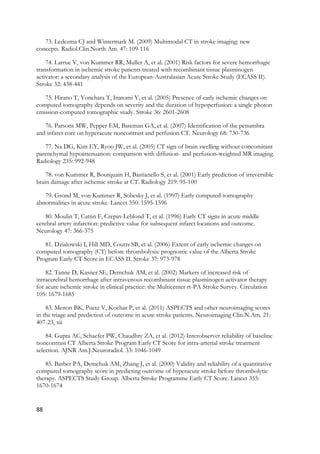 88
73. Ledezma CJ and Wintermark M. (2009) Multimodal CT in stroke imaging: new
concepts. Radiol.Clin.North Am. 47: 109-116
74. Larrue V, von Kummer RR, Muller A, et al. (2001) Risk factors for severe hemorrhagic
transformation in ischemic stroke patients treated with recombinant tissue plasminogen
activator: a secondary analysis of the European-Australasian Acute Stroke Study (ECASS II).
Stroke 32: 438-441
75. Hirano T, Yonehara T, Inatomi Y, et al. (2005) Presence of early ischemic changes on
computed tomography depends on severity and the duration of hypoperfusion: a single photon
emission-computed tomographic study. Stroke 36: 2601-2608
76. Parsons MW, Pepper EM, Bateman GA, et al. (2007) Identification of the penumbra
and infarct core on hyperacute noncontrast and perfusion CT. Neurology 68: 730-736
77. Na DG, Kim EY, Ryoo JW, et al. (2005) CT sign of brain swelling without concomitant
parenchymal hypoattenuation: comparison with diffusion- and perfusion-weighted MR imaging.
Radiology 235: 992-948
78. von Kummer R, Bourquain H, Bastianello S, et al. (2001) Early prediction of irreversible
brain damage after ischemic stroke at CT. Radiology 219: 95-100
79. Grond M, von Kummer R, Sobesky J, et al. (1997) Early computed-tomography
abnormalities in acute stroke. Lancet 350: 1595-1596
80. Moulin T, Cattin F, Crepin-Leblond T, et al. (1996) Early CT signs in acute middle
cerebral artery infarction: predictive value for subsequent infarct locations and outcome.
Neurology 47: 366-375
81. Dzialowski I, Hill MD, Coutts SB, et al. (2006) Extent of early ischemic changes on
computed tomography (CT) before thrombolysis: prognostic value of the Alberta Stroke
Program Early CT Score in ECASS II. Stroke 37: 973-978
82. Tanne D, Kasner SE, Demchuk AM, et al. (2002) Markers of increased risk of
intracerebral hemorrhage after intravenous recombinant tissue plasminogen activator therapy
for acute ischemic stroke in clinical practice: the Multicenter rt-PA Stroke Survey. Circulation
105: 1679-1685
83. Menon BK, Puetz V, Kochar P, et al. (2011) ASPECTS and other neuroimaging scores
in the triage and prediction of outcome in acute stroke patients. Neuroimaging Clin.N.Am. 21:
407-23, xii
84. Gupta AC, Schaefer PW, Chaudhry ZA, et al. (2012) Interobserver reliability of baseline
noncontrast CT Alberta Stroke Program Early CT Score for intra-arterial stroke treatment
selection. AJNR Am.J.Neuroradiol. 33: 1046-1049
85. Barber PA, Demchuk AM, Zhang J, et al. (2000) Validity and reliability of a quantitative
computed tomography score in predicting outcome of hyperacute stroke before thrombolytic
therapy. ASPECTS Study Group. Alberta Stroke Programme Early CT Score. Lancet 355:
1670-1674
 