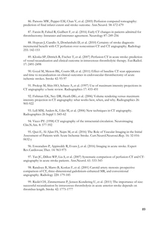 89
86. Parsons MW, Pepper EM, Chan V, et al. (2005) Perfusion computed tomography:
prediction of final infarct extent and stroke outcome. Ann.Neurol. 58: 672-679
87. Farzin B, Fahed R, Guilbert F, et al. (2016) Early CT changes in patients admitted for
thrombectomy: Intrarater and interrater agreement. Neurology 87: 249-256
88. Hopyan J, Ciarallo A, Dowlatshahi D, et al. (2010) Certainty of stroke diagnosis:
incremental benefit with CT perfusion over noncontrast CT and CT angiography. Radiology
255: 142-153
89. Kloska SP, Dittrich R, Fischer T, et al. (2007) Perfusion CT in acute stroke: prediction
of vessel recanalization and clinical outcome in intravenous thrombolytic therapy. Eur.Radiol.
17: 2491-2498
90. Goyal M, Menon BK, Coutts SB, et al. (2011) Effect of baseline CT scan appearance
and time to recanalization on clinical outcomes in endovascular thrombectomy of acute
ischemic strokes. Stroke 42: 93-97
91. Prokop M, Shin HO, Schanz A, et al. (1997) Use of maximum intensity projections in
CT angiography: a basic review. Radiographics 17: 433-451
92. Fishman EK, Ney DR, Heath DG, et al. (2006) Volume rendering versus maximum
intensity projection in CT angiography: what works best, when, and why. Radiographics 26:
905-922
93. Lell MM, Anders K, Uder M, et al. (2006) New techniques in CT angiography.
Radiographics 26 Suppl 1: S45-62
94. Vieco PT. (1998) CT angiography of the intracranial circulation. Neuroimaging
Clin.N.Am. 8: 577-592
95. Qazi E, Al-Ajlan FS, Najm M, et al. (2016) The Role of Vascular Imaging in the Initial
Assessment of Patients with Acute Ischemic Stroke. Curr.Neurol.Neurosci.Rep. 16: 32-016-
0632-y
96. Eswaradass P, Appireddy R, Evans J, et al. (2016) Imaging in acute stroke. Expert
Rev.Cardiovasc.Ther. 14: 963-975
97. Tan JC, Dillon WP, Liu S, et al. (2007) Systematic comparison of perfusion-CT and CT-
angiography in acute stroke patients. Ann.Neurol. 61: 533-543
98. Randoux B, Marro B, Koskas F, et al. (2001) Carotid artery stenosis: prospective
comparison of CT, three-dimensional gadolinium-enhanced MR, and conventional
angiography. Radiology 220: 179-185
99. Riedel CH, Zimmermann P, Jensen-Kondering U, et al. (2011) The importance of size:
successful recanalization by intravenous thrombolysis in acute anterior stroke depends on
thrombus length. Stroke 42: 1775-1777
 
