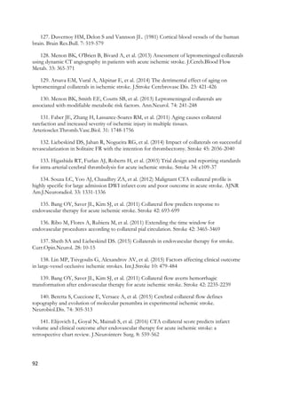 92
127. Duvernoy HM, Delon S and Vannson JL. (1981) Cortical blood vessels of the human
brain. Brain Res.Bull. 7: 519-579
128. Menon BK, O'Brien B, Bivard A, et al. (2013) Assessment of leptomeningeal collaterals
using dynamic CT angiography in patients with acute ischemic stroke. J.Cereb.Blood Flow
Metab. 33: 365-371
129. Arsava EM, Vural A, Akpinar E, et al. (2014) The detrimental effect of aging on
leptomeningeal collaterals in ischemic stroke. J.Stroke Cerebrovasc Dis. 23: 421-426
130. Menon BK, Smith EE, Coutts SB, et al. (2013) Leptomeningeal collaterals are
associated with modifiable metabolic risk factors. Ann.Neurol. 74: 241-248
131. Faber JE, Zhang H, Lassance-Soares RM, et al. (2011) Aging causes collateral
rarefaction and increased severity of ischemic injury in multiple tissues.
Arterioscler.Thromb.Vasc.Biol. 31: 1748-1756
132. Liebeskind DS, Jahan R, Nogueira RG, et al. (2014) Impact of collaterals on successful
revascularization in Solitaire FR with the intention for thrombectomy. Stroke 45: 2036-2040
133. Higashida RT, Furlan AJ, Roberts H, et al. (2003) Trial design and reporting standards
for intra-arterial cerebral thrombolysis for acute ischemic stroke. Stroke 34: e109-37
134. Souza LC, Yoo AJ, Chaudhry ZA, et al. (2012) Malignant CTA collateral profile is
highly specific for large admission DWI infarct core and poor outcome in acute stroke. AJNR
Am.J.Neuroradiol. 33: 1331-1336
135. Bang OY, Saver JL, Kim SJ, et al. (2011) Collateral flow predicts response to
endovascular therapy for acute ischemic stroke. Stroke 42: 693-699
136. Ribo M, Flores A, Rubiera M, et al. (2011) Extending the time window for
endovascular procedures according to collateral pial circulation. Stroke 42: 3465-3469
137. Sheth SA and Liebeskind DS. (2015) Collaterals in endovascular therapy for stroke.
Curr.Opin.Neurol. 28: 10-15
138. Lin MP, Tsivgoulis G, Alexandrov AV, et al. (2015) Factors affecting clinical outcome
in large-vessel occlusive ischemic strokes. Int.J.Stroke 10: 479-484
139. Bang OY, Saver JL, Kim SJ, et al. (2011) Collateral flow averts hemorrhagic
transformation after endovascular therapy for acute ischemic stroke. Stroke 42: 2235-2239
140. Beretta S, Cuccione E, Versace A, et al. (2015) Cerebral collateral flow defines
topography and evolution of molecular penumbra in experimental ischemic stroke.
Neurobiol.Dis. 74: 305-313
141. Elijovich L, Goyal N, Mainali S, et al. (2016) CTA collateral score predicts infarct
volume and clinical outcome after endovascular therapy for acute ischemic stroke: a
retrospective chart review. J.Neurointerv Surg. 8: 559-562
 