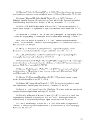 93
142. Nambiar V, Sohn SI, Almekhlafi MA, et al. (2014) CTA collateral status and response
to recanalization in patients with acute ischemic stroke. AJNR Am.J.Neuroradiol. 35: 884-890
143. van den Wijngaard IR, Holswilder G, Wermer MJ, et al. (2016) Assessment of
Collateral Status by Dynamic CT Angiography in Acute MCA Stroke: Timing of Acquisition
and Relationship with Final Infarct Volume. AJNR Am.J.Neuroradiol. 37: 1231-1236
144. Frolich AM, Wolff SL, Psychogios MN, et al. (2014) Time-resolved assessment of
collateral flow using 4D CT angiography in large-vessel occlusion stroke. Eur.Radiol. 24: 390-
396
145. Menon BK, d'Esterre CD, Qazi EM, et al. (2015) Multiphase CT Angiography: A New
Tool for the Imaging Triage of Patients with Acute Ischemic Stroke. Radiology 275: 510-520
146. Kaschka IN, Kloska SP, Struffert T, et al. (2016) Clot Burden and Collaterals in
Anterior Circulation Stroke: Differences Between Single-Phase CTA and Multi-phase 4D-CTA.
Clin.Neuroradiol. 26: 309-315
147. Heit JJ and Wintermark M. (2016) Perfusion Computed Tomography for the
Evaluation of Acute Ischemic Stroke: Strengths and Pitfalls. Stroke 47: 1153-1158
148. Axel L. (1980) Cerebral blood flow determination by rapid-sequence computed
tomography: theoretical analysis. Radiology 137: 679-686
149. Wintermark M, Smith WS, Ko NU, et al. (2004) Dynamic perfusion CT: optimizing the
temporal resolution and contrast volume for calculation of perfusion CT parameters in stroke
patients. AJNR Am.J.Neuroradiol. 25: 720-729
150. Konstas AA, Goldmakher GV, Lee TY, et al. (2009) Theoretic basis and technical
implementations of CT perfusion in acute ischemic stroke, part 1: Theoretic basis. AJNR
Am.J.Neuroradiol. 30: 662-668
151. Konstas AA, Wintermark M and Lev MH. (2011) CT perfusion imaging in acute
stroke. Neuroimaging Clin.N.Am. 21: 215-38, ix
152. Roberts GW, Larson KB and Spaeth EE. (1973) The interpretation of mean transit
time measurements for multiphase tissue systems. J.Theor.Biol. 39: 447-475
153. Bivard A, Levi C, Spratt N, et al. (2013) Perfusion CT in acute stroke: a comprehensive
analysis of infarct and penumbra. Radiology 267: 543-550
154. Kamalian S, Kamalian S, Konstas AA, et al. (2012) CT perfusion mean transit time
maps optimally distinguish benign oligemia from true "at-risk" ischemic penumbra, but
thresholds vary by postprocessing technique. AJNR Am.J.Neuroradiol. 33: 545-549
155. Abels B, Villablanca JP, Tomandl BF, et al. (2012) Acute stroke: a comparison of
different CT perfusion algorithms and validation of ischaemic lesions by follow-up imaging.
Eur.Radiol. 22: 2559-2567
 