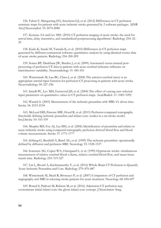 94
156. Fahmi F, Marquering HA, Streekstra GJ, et al. (2012) Differences in CT perfusion
summary maps for patients with acute ischemic stroke generated by 2 software packages. AJNR
Am.J.Neuroradiol. 33: 2074-2080
157. Konstas AA and Lev MH. (2010) CT perfusion imaging of acute stroke: the need for
arrival time, delay insensitive, and standardized postprocessing algorithms?. Radiology 254: 22-
25
158. Kudo K, Sasaki M, Yamada K, et al. (2010) Differences in CT perfusion maps
generated by different commercial software: quantitative analysis by using identical source data
of acute stroke patients. Radiology 254: 200-209
159. Soares BP, Dankbaar JW, Bredno J, et al. (2009) Automated versus manual post-
processing of perfusion-CT data in patients with acute cerebral ischemia: influence on
interobserver variability. Neuroradiology 51: 445-451
160. Wintermark M, Lau BC, Chien J, et al. (2008) The anterior cerebral artery is an
appropriate arterial input function for perfusion-CT processing in patients with acute stroke.
Neuroradiology 50: 227-236
161. Sanelli PC, Lev MH, Eastwood JD, et al. (2004) The effect of varying user-selected
input parameters on quantitative values in CT perfusion maps. Acad.Radiol. 11: 1085-1092
162. Warach S. (2003) Measurement of the ischemic penumbra with MRI: it's about time.
Stroke 34: 2533-2534
163. McLeod DD, Parsons MW, Hood R, et al. (2015) Perfusion computed tomography
thresholds defining ischemic penumbra and infarct core: studies in a rat stroke model.
Int.J.Stroke 10: 553-559
164. Murphy BD, Fox AJ, Lee DH, et al. (2006) Identification of penumbra and infarct in
acute ischemic stroke using computed tomography perfusion-derived blood flow and blood
volume measurements. Stroke 37: 1771-1777
165. Schlaug G, Benfield A, Baird AE, et al. (1999) The ischemic penumbra: operationally
defined by diffusion and perfusion MRI. Neurology 53: 1528-1537
166. Sorensen AG, Copen WA, Ostergaard L, et al. (1999) Hyperacute stroke: simultaneous
measurement of relative cerebral blood volume, relative cerebral blood flow, and mean tissue
transit time. Radiology 210: 519-527
167. Lin L, Bivard A, Krishnamurthy V, et al. (2016) Whole-Brain CT Perfusion to Quantify
Acute Ischemic Penumbra and Core. Radiology 279: 876-887
168. Wintermark M, Meuli R, Browaeys P, et al. (2007) Comparison of CT perfusion and
angiography and MRI in selecting stroke patients for acute treatment. Neurology 68: 694-697
169. Boned S, Padroni M, Rubiera M, et al. (2016) Admission CT perfusion may
overestimate initial infarct core: the ghost infarct core concept. J.Neurointerv Surg.
 