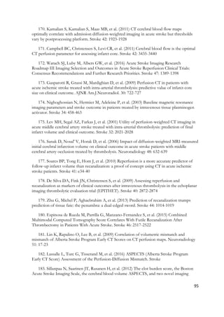 95
170. Kamalian S, Kamalian S, Maas MB, et al. (2011) CT cerebral blood flow maps
optimally correlate with admission diffusion-weighted imaging in acute stroke but thresholds
vary by postprocessing platform. Stroke 42: 1923-1928
171. Campbell BC, Christensen S, Levi CR, et al. (2011) Cerebral blood flow is the optimal
CT perfusion parameter for assessing infarct core. Stroke 42: 3435-3440
172. Warach SJ, Luby M, Albers GW, et al. (2016) Acute Stroke Imaging Research
Roadmap III Imaging Selection and Outcomes in Acute Stroke Reperfusion Clinical Trials:
Consensus Recommendations and Further Research Priorities. Stroke 47: 1389-1398
173. Gasparotti R, Grassi M, Mardighian D, et al. (2009) Perfusion CT in patients with
acute ischemic stroke treated with intra-arterial thrombolysis: predictive value of infarct core
size on clinical outcome. AJNR Am.J.Neuroradiol. 30: 722-727
174. Nighoghossian N, Hermier M, Adeleine P, et al. (2003) Baseline magnetic resonance
imaging parameters and stroke outcome in patients treated by intravenous tissue plasminogen
activator. Stroke 34: 458-463
175. Lev MH, Segal AZ, Farkas J, et al. (2001) Utility of perfusion-weighted CT imaging in
acute middle cerebral artery stroke treated with intra-arterial thrombolysis: prediction of final
infarct volume and clinical outcome. Stroke 32: 2021-2028
176. Sanak D, Nosal' V, Horak D, et al. (2006) Impact of diffusion-weighted MRI-measured
initial cerebral infarction volume on clinical outcome in acute stroke patients with middle
cerebral artery occlusion treated by thrombolysis. Neuroradiology 48: 632-639
177. Soares BP, Tong E, Hom J, et al. (2010) Reperfusion is a more accurate predictor of
follow-up infarct volume than recanalization: a proof of concept using CT in acute ischemic
stroke patients. Stroke 41: e34-40
178. De Silva DA, Fink JN, Christensen S, et al. (2009) Assessing reperfusion and
recanalization as markers of clinical outcomes after intravenous thrombolysis in the echoplanar
imaging thrombolytic evaluation trial (EPITHET). Stroke 40: 2872-2874
179. Zhu G, Michel P, Aghaebrahim A, et al. (2013) Prediction of recanalization trumps
prediction of tissue fate: the penumbra: a dual-edged sword. Stroke 44: 1014-1019
180. Espinosa de Rueda M, Parrilla G, Manzano-Fernandez S, et al. (2015) Combined
Multimodal Computed Tomography Score Correlates With Futile Recanalization After
Thrombectomy in Patients With Acute Stroke. Stroke 46: 2517-2522
181. Lin K, Rapalino O, Lee B, et al. (2009) Correlation of volumetric mismatch and
mismatch of Alberta Stroke Program Early CT Scores on CT perfusion maps. Neuroradiology
51: 17-23
182. Lassalle L, Turc G, Tisserand M, et al. (2016) ASPECTS (Alberta Stroke Program
Early CT Score) Assessment of the Perfusion-Diffusion Mismatch. Stroke
183. Sillanpaa N, Saarinen JT, Rusanen H, et al. (2012) The clot burden score, the Boston
Acute Stroke Imaging Scale, the cerebral blood volume ASPECTS, and two novel imaging
 