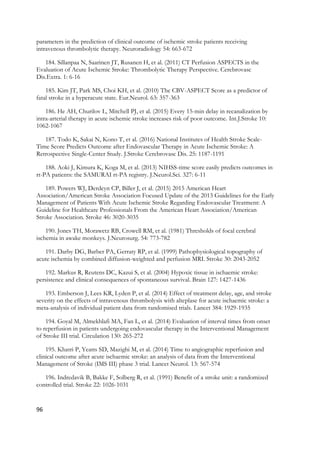 96
parameters in the prediction of clinical outcome of ischemic stroke patients receiving
intravenous thrombolytic therapy. Neuroradiology 54: 663-672
184. Sillanpaa N, Saarinen JT, Rusanen H, et al. (2011) CT Perfusion ASPECTS in the
Evaluation of Acute Ischemic Stroke: Thrombolytic Therapy Perspective. Cerebrovasc
Dis.Extra. 1: 6-16
185. Kim JT, Park MS, Choi KH, et al. (2010) The CBV-ASPECT Score as a predictor of
fatal stroke in a hyperacute state. Eur.Neurol. 63: 357-363
186. He AH, Churilov L, Mitchell PJ, et al. (2015) Every 15-min delay in recanalization by
intra-arterial therapy in acute ischemic stroke increases risk of poor outcome. Int.J.Stroke 10:
1062-1067
187. Todo K, Sakai N, Kono T, et al. (2016) National Institutes of Health Stroke Scale-
Time Score Predicts Outcome after Endovascular Therapy in Acute Ischemic Stroke: A
Retrospective Single-Center Study. J.Stroke Cerebrovasc Dis. 25: 1187-1191
188. Aoki J, Kimura K, Koga M, et al. (2013) NIHSS-time score easily predicts outcomes in
rt-PA patients: the SAMURAI rt-PA registry. J.Neurol.Sci. 327: 6-11
189. Powers WJ, Derdeyn CP, Biller J, et al. (2015) 2015 American Heart
Association/American Stroke Association Focused Update of the 2013 Guidelines for the Early
Management of Patients With Acute Ischemic Stroke Regarding Endovascular Treatment: A
Guideline for Healthcare Professionals From the American Heart Association/American
Stroke Association. Stroke 46: 3020-3035
190. Jones TH, Morawetz RB, Crowell RM, et al. (1981) Thresholds of focal cerebral
ischemia in awake monkeys. J.Neurosurg. 54: 773-782
191. Darby DG, Barber PA, Gerraty RP, et al. (1999) Pathophysiological topography of
acute ischemia by combined diffusion-weighted and perfusion MRI. Stroke 30: 2043-2052
192. Markus R, Reutens DC, Kazui S, et al. (2004) Hypoxic tissue in ischaemic stroke:
persistence and clinical consequences of spontaneous survival. Brain 127: 1427-1436
193. Emberson J, Lees KR, Lyden P, et al. (2014) Effect of treatment delay, age, and stroke
severity on the effects of intravenous thrombolysis with alteplase for acute ischaemic stroke: a
meta-analysis of individual patient data from randomised trials. Lancet 384: 1929-1935
194. Goyal M, Almekhlafi MA, Fan L, et al. (2014) Evaluation of interval times from onset
to reperfusion in patients undergoing endovascular therapy in the Interventional Management
of Stroke III trial. Circulation 130: 265-272
195. Khatri P, Yeatts SD, Mazighi M, et al. (2014) Time to angiographic reperfusion and
clinical outcome after acute ischaemic stroke: an analysis of data from the Interventional
Management of Stroke (IMS III) phase 3 trial. Lancet Neurol. 13: 567-574
196. Indredavik B, Bakke F, Solberg R, et al. (1991) Benefit of a stroke unit: a randomized
controlled trial. Stroke 22: 1026-1031
 