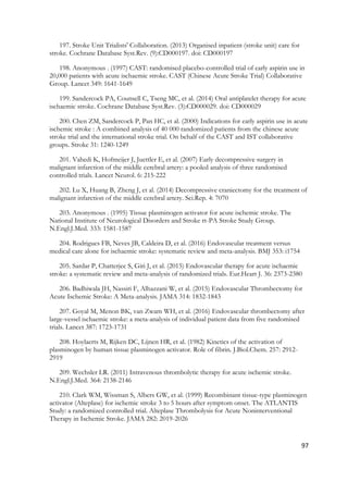 97
197. Stroke Unit Trialists' Collaboration. (2013) Organised inpatient (stroke unit) care for
stroke. Cochrane Database Syst.Rev. (9):CD000197. doi: CD000197
198. Anonymous . (1997) CAST: randomised placebo-controlled trial of early aspirin use in
20,000 patients with acute ischaemic stroke. CAST (Chinese Acute Stroke Trial) Collaborative
Group. Lancet 349: 1641-1649
199. Sandercock PA, Counsell C, Tseng MC, et al. (2014) Oral antiplatelet therapy for acute
ischaemic stroke. Cochrane Database Syst.Rev. (3):CD000029. doi: CD000029
200. Chen ZM, Sandercock P, Pan HC, et al. (2000) Indications for early aspirin use in acute
ischemic stroke : A combined analysis of 40 000 randomized patients from the chinese acute
stroke trial and the international stroke trial. On behalf of the CAST and IST collaborative
groups. Stroke 31: 1240-1249
201. Vahedi K, Hofmeijer J, Juettler E, et al. (2007) Early decompressive surgery in
malignant infarction of the middle cerebral artery: a pooled analysis of three randomised
controlled trials. Lancet Neurol. 6: 215-222
202. Lu X, Huang B, Zheng J, et al. (2014) Decompressive craniectomy for the treatment of
malignant infarction of the middle cerebral artery. Sci.Rep. 4: 7070
203. Anonymous . (1995) Tissue plasminogen activator for acute ischemic stroke. The
National Institute of Neurological Disorders and Stroke rt-PA Stroke Study Group.
N.Engl.J.Med. 333: 1581-1587
204. Rodrigues FB, Neves JB, Caldeira D, et al. (2016) Endovascular treatment versus
medical care alone for ischaemic stroke: systematic review and meta-analysis. BMJ 353: i1754
205. Sardar P, Chatterjee S, Giri J, et al. (2015) Endovascular therapy for acute ischaemic
stroke: a systematic review and meta-analysis of randomized trials. Eur.Heart J. 36: 2373-2380
206. Badhiwala JH, Nassiri F, Alhazzani W, et al. (2015) Endovascular Thrombectomy for
Acute Ischemic Stroke: A Meta-analysis. JAMA 314: 1832-1843
207. Goyal M, Menon BK, van Zwam WH, et al. (2016) Endovascular thrombectomy after
large-vessel ischaemic stroke: a meta-analysis of individual patient data from five randomised
trials. Lancet 387: 1723-1731
208. Hoylaerts M, Rijken DC, Lijnen HR, et al. (1982) Kinetics of the activation of
plasminogen by human tissue plasminogen activator. Role of fibrin. J.Biol.Chem. 257: 2912-
2919
209. Wechsler LR. (2011) Intravenous thrombolytic therapy for acute ischemic stroke.
N.Engl.J.Med. 364: 2138-2146
210. Clark WM, Wissman S, Albers GW, et al. (1999) Recombinant tissue-type plasminogen
activator (Alteplase) for ischemic stroke 3 to 5 hours after symptom onset. The ATLANTIS
Study: a randomized controlled trial. Alteplase Thrombolysis for Acute Noninterventional
Therapy in Ischemic Stroke. JAMA 282: 2019-2026
 