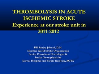 THROMBOLYSIS IN ACUTE
ISCHEMIC STROKE
Experience at our stroke unit in
2011-2012
DR Sanjay Jaiswal, D.MDR Sanjay Jaiswal, D.M
Member World Stroke OrganizationMember World Stroke Organization
Senior Consultant Neurologist &Senior Consultant Neurologist &
Stroke NeurophysicianStroke Neurophysician
Jaiswal Hospital and Neuro Institute, KOTAJaiswal Hospital and Neuro Institute, KOTA
 