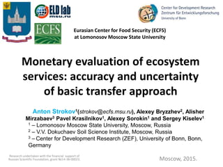 Monetary evaluation of ecosystem
services: accuracy and uncertainty
of basic transfer approach
Moscow, 2015.
Anton Strokov1(strokov@ecfs.msu.ru), Alexey Bryzzhev2, Alisher
Mirzabaev3 Pavel Krasilnikov1, Alexey Sorokin1 and Sergey Kiselev1
1 – Lomonosov Moscow State University, Moscow, Russia
2 – V.V. Dokuchaev Soil Science Institute, Moscow, Russia
3 – Center for Development Research (ZEF), University of Bonn, Bonn,
Germany
Eurasian Center for Food Security (ECFS)
at Lomonosov Moscow State University
Research undertaken with the financial support of
Russian Scientific Foundation, grant №14-38-00023.
 