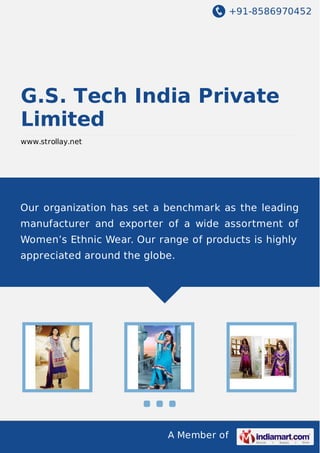 +91-8586970452

G.S. Tech India Private
Limited
www.strollay.net

Our organization has set a benchmark as the leading
manufacturer and exporter of a wide assortment of
Women’s Ethnic Wear. Our range of products is highly
appreciated around the globe.

A Member of

 