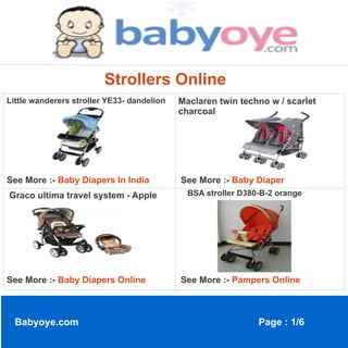 Strollers Online
Little wanderers stroller YE33- dandelion   Maclaren twin techno w / scarlet
                                            charcoal




See More :- Baby Diapers In India           See More :- Baby Diaper
Graco ultima travel system - Apple            BSA stroller D380-B-2 orange




See More :- Baby Diapers Online             See More :- Pampers Online



  Babyoye.com                                                  Page : 1/6
 