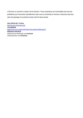 Écrivez un courriel à l’auteur de la chanson. Vous comprenez qu’il soit abattu par tous les
problèmes qu’il rencontre actuellement mais vous lui remontez le moral en l’assurant que tout
cela est passager et qu’après la pluie vient le beau temps.
Site officiel de l ´artiste
http://www.stromae.org/
TV5 MONDE
http://www.tv5.org/cms/chaine-francophone/Musique/
RÉSEAUX SOCIAUX
https://www.facebook.com/stromae
https://twitter.com/Stromae
 