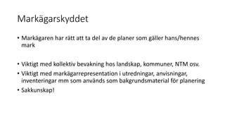 Markägarskyddet
• Markägaren har rätt att ta del av de planer som gäller hans/hennes
mark
• Viktigt med kollektiv bevakning hos landskap, kommuner, NTM osv.
• Viktigt med markägarrepresentation i utredningar, anvisningar,
inventeringar mm som används som bakgrundsmaterial för planering
• Sakkunskap!
 