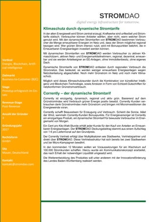 REBEKKA HADELER
Klimaschutz durch dynamische Stromtarife
In der alten Energiewelt wird Strom zentral erzeugt, Kraftwerke sind unflexibel und Strom-
tarife statisch. Verbraucher können Anbieter wählen, aber nicht, wann welcher Strom
genutzt wird. Mit den dynamischen Stromtarifen von STROMDAO bestimmen Verbrau-
cher die Menge erneuerbarer Energien im Netz und, dass der Strom möglichst regional
bezogen wird. Wer grünen Strom intensiv nutzt, wird mit Bonuspunkten belohnt, die in
Erneuerbaren Energieanlagen investiert werden können.
Mit dynamischen Stromtarifen von STROMDAO werden Verbraucher zu aktiven Kli-
maschützern, aktiven Netz- und Energiemarktteilnehmern, regional, dezentral, erneuer-
bar und sie werden Anteilseigner an EE-Anlagen, ohne Immobilienbesitz, ohne eigenes
Dach.
Dynamische Stromtarife von STROMDAO entlasten durch regionalen Verbrauch die
Stromnetze. Das bedeutet, es werden weniger erneuerbare Energieanlagen wegen
Netzüberlastung abgeschaltet. Noch mehr Grünstrom im Netz und noch mehr Klima-
schutz.
Möglich wird dieses Klimaschutzwunder durch die Kombination von künstlicher Intelli-
genz und Blockchain-Technologie, sowie Anreizen in Form von Echtzeit-Gutschriften für
netzkonformen Grünstromverbrauch.
Corrently – der dynamische Stromtarif
Corrently ist einzigartig, dynamisch, regional und aktiv grün. Basierend auf dem
GrünstromIndex wird Verbrauch grüner Energie positiv besetzt. Corrently Kunden ver-
brauchen dank GrünstromIndex mehr Grünstrom und bringen mit Microinvestitionen die
Energiewende voran.
Corrently schafft Bewusstsein für Erzeugung und Verbrauch. Scheint die Sonne, bläst
der Wind, sammeln Corrently-Kunden Bonuspunkte. Für Energieversorger ist Corrently
ein einzigartiges Produkt, ein dynamischer Stromtarif für bewusste Verbraucher im Ener-
giemarkt von Morgen.
Ein Cent pro Kilo-Watt-Stunde erhält jeder Kunde für den Kauf von Anteilen an Erneuer-
baren Energieanlagen. Der STROMDAO Deckungsbeitrag stammt aus einem Aufschlag
von 1 € pro Liefermonat auf den Grundpreis.
Der Corrently Vertrieb erfolgt über Multiplikatoren wie Stadtwerke, Vertriebspartner und
direkt über STROMDAO. Diese Vertriebsstruktur hat sich bereits bei zwei Stadtwerken
und bei Micro-Kampagnen bewährt.
In den kommenden 12 Monaten wollen wir Voraussetzungen für ein Wachstum auf
100.000 Stromkunden schaffen. Hierzu wurde ein Kommunikationskonzept erarbeitet,
das nach Erhalt der notwendigen Liquidität umgesetzt wird.
Die Weiterentwicklung des Produktes soll unter anderem mit der Innovationsförderung
des Landes Baden-Württemberg realisiert werden.
Vertical
Energie, Blockchain, Artifi-
cial Intelligence
Zielmarkt
Business-to-Customer (B2C)
Stage
Prototyp erfolgreich im Ein-
satz
Revenue-Stage
Post-Revenue
Anzahl der Gründer
3
Gründungsjahr
2017
Rechtsform
GmbH
Sitz
Mauer, Deutschland
Kontakt
kontakt@stromdao.com
 