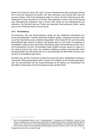 bereits zum Ende des Jahres 2014 gibt. In einem Presseinterview (Braunschweiger Zeitung
2011) nennt der Hauptautor der Studie, Prof. Olav Hohmeyer, eine konkrete Zahl, dies sich
aus einer Kosten- (nicht Preis-)Überlegung ergibt: Er rechne mit einer Verteuerung der Kilo-
wattstunde für einen Haushalt um 0,4 !-cent. Dies begründet er damit, dass die Erzeugung
einer Kilowattstunde Kohlestrom etwa 2 !-cent mehr kostet als eine Kilowattstunde aus
Atomstrom. Da Kernkraft etwa ein Fünftel des deutschen Stromverbrauchs decke, werde
auch nur ein Fünftel des Stroms 2 !-cent teurer.

3.4.2     Einschätzung

Die Erkenntnis, dass die Sportmarktpreise infolge der fast zeitgleichen Abschaltung von
sechs Kernkraftwerken27 keinerlei erkennbare Reaktion zeigten, verdeutlicht sicherlich, dass
es auf dem Spotmarkt zurzeit „erhebliche Kapazitäten“ (Öko-Institut 2011b) auch ohne diese
Kernkraftwerke gibt, dadurch ist jedoch nicht gezeigt, dass es nicht mittel- bis langfristig zu
Preiseffekten aufgrund einer dauerhaften Abschaltung dieser Kernkraftwerke kommen kann.
Die Preisreaktionen auf den Terminmärkten (siehe Kapitel 4) deuten darauf hin, dass es in
der näheren Zukunft auch durch die zusätzliche Stilllegung weiterer konventioneller Kraft-
werkskapazitäten (vgl. Öko-Institut 2011a) zu Verschiebungen der Merit-Order kommen wird,
die dann zu Preissteigerungen führen.

Die Rechnung, die Prof. Hohmeyer zur Bestimmung des bei einem vollständigen Ausstieg zu
erwartenden Strompreisanstiegs anführt, bezieht sich lediglich auf die Stromerzeugungsko-
sten. Sie berücksichtigt nicht die Zusammenhänge bei der Bildung von Strompreisen auf
dem Markt, insbesondere nicht die Preissetzung über die Merit-Order.




27
     Die fünf Kernkraftwerke Biblis A, Isar 1, Neckarwestheim 1, Unterweser und Philipsburg 1 wurden in den
     Tagen unmittelbar nach der Verkündung des Moratoriums abgeschaltet. Zudem wurde das Kraftwerk Biblis B
     bereits am 26. Februar 2011 für eine planmäßige Revision heruntergefahren. Die Kraftwerke Brunsbüttel und
     Krümmel sind aufgrund schwerwiegender Betriebsmängel bereits seit mehreren Jahren nicht mehr in Betrieb.
Wuppertal Institut für Klima, Umwelt, Energie                                                              33
 