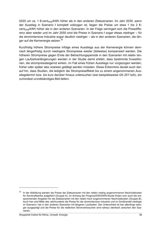 2020 um ca. 1 !-cent2008/kWh höher als in den anderen Zielszenarien. Im Jahr 2030, wenn
der Ausstieg in Szenario I komplett vollzogen ist, liegen die Preise um etwa 1 bis 2 !-
cent2008/kWh höher als in den anderen Szenarien. In der Folge verringert sich die Preisdiffe-
renz aber wieder und im Jahr 2050 sind die Preise in Szenario I sogar etwas niedriger – für
die stromintensive Industrie sogar deutlich niedriger – als in den anderen Szenarien, die län-
ger auf die Kernenergie setzen.35

Kurzfristig höhere Strompreise infolge eines Ausstiegs aus der Kernenergie können dem-
nach längerfristig durch niedrigere Strompreise wieder (teilweise) kompensiert werden. Die
höheren Strompreise gegen Ende der Betrachtungsperiode in den Szenarien mit relativ lan-
gen Laufzeitverlängerungen werden in der Studie damit erklärt, dass bestimmte Investitio-
nen, die strompreissteigernd wirken, im Fall eines frühen Ausstiegs nur vorgezogen werden,
früher oder später also sowieso getätigt werden müssten. Diese Erkenntnis deutet auch dar-
auf hin, dass Studien, die lediglich die Strompreiseffekte bis zu einem angenommenen Aus-
stiegstermin bzw. bis kurz darüber hinaus untersuchen (wie beispielsweise r2b 2011a/b), ein
zumindest unvollständiges Bild liefern.




35
     In der Abbildung werden die Preise der Zielszenarien mit den relativ niedrig angenommenen Nachrüstkosten
     für Kernkraftwerke aufgeführt (Gruppe A). Im Anhang der Prognos/EWI/GWS-Studie finden sich auch die ent-
     sprechenden Angaben für die Zielszenarien mit den relativ hoch angenommenen Nachrüstkosten (Gruppe B).
     Auch hier sind Mitte des Jahrhunderts die Preise für die stromintensive Industrie und im Großhandel niedriger
     im Szenario I als in den anderen Szenarien mit längeren Laufzeiten. Der Unterschied ist hier allerdings weni-
     ger ausgeprägt und die Preise für die restlichen Stromverbraucher sind nahezu identisch zwischen den Sze-
     narien.
Wuppertal Institut für Klima, Umwelt, Energie                                                                  38
 