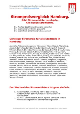 Strompreise in Hamburg vergleichen und Stromanbieter wechseln
Strompreisvergleich mit MAXI-Stromvergleich.de

Strompreisvergleich Hamburg.
Jetzt Stromanbieter wechseln.
Alle neuen Stromtarife.
Der Wechsel des Stromanbieters ist kostenlos!
Der Stromzähler wird nicht getauscht!
Der Strom fließt ohne Unterbrechung weiter!

Günstiger Strompreis für alle Stadtteile in
Hamburg:
Allermöhe, Alsterdorf, Altengamme, Altenwerder, Altona-Altstadt, Altona-Nord,
Altsstadt, Bahrenfeld, Barmbek-Nord, Barmbek-Süd, Bergedorf, Bergstedt,
Billbrook, Billstedt, Billwerder, Blankenese, Borgfelde, Bramfeld, Cranz, Curslack,
Dulsberg, Duvenstedt, Eidelstedt, Eilbek, Eimsbüttel, Eißendorf, Eppendorf,
Farmsen-Berne, Finkenwerder, Francop, Fuhlsbüttel, Groß Borstel, Groß Flottbek,
Gut Moor, HafenCity, Hamm, Hammerbrook, Harburg, Harvestehude, Hausbruch,
Heimfeld, Hoheluft-Ost, Hoheluft-West, Hohenfelde, Horn, Hummelsbüttel,
Iserbrook, Jenfeld, Kirchwerder, Kleiner Grasbrook, Langenbek, Langenhorn,
Lemsahl-Mellingstedt, Lohbrügge, Lokstedt, Lurup, Marienthal, Marmstorf,
Moorburg, Moorfleet, Neuallermöhe, Neuenfelde, Neuengamme, NeugrabenFischbek, Neuland, Neustadt, Neuwerk, Niendorf, Nienstedten, Ochsenwerder,
Ohlsdorf, Osdorf, Othmarschen, Ottensen, Poppenbüttel, Rahlstedt, Reitbrook,
Rissen, Rönneburg, Rothenburgsort, Rotherbaum, Sasel, Schnelsen, Sinstorf,
Spadenland, St. Georg, St. Pauli, Steilshoop, Steinwerder, Stellingen,
Sternschanze, Sülldorf, Tatenberg, Tonndorf, Uhlenhorst, Veddel, Volksdorf,
Waltershof, Wandsbek, Wellingsbüttel, Wilhelmsburg, Wilstorf, Winterhude,
Wohldorf-Ohlstedt

Der Wechsel des Stromanbieters ist ganz einfach:
1. Aus der letzten Abrechnung Namen des Anbieters,
Kundennummer, Zählernummer und Jahresverbrauch
heraussuchen.
2. Auf MAXI-Stromvergleich.de den eigenen Verbrauch und die
Postleitzahl eingeben und Strompreise vergleichen.

Strompreisvergleich: Alle Stromtarife. Alle Stromanbieter. Sofort wechseln. Strom sparen.

 