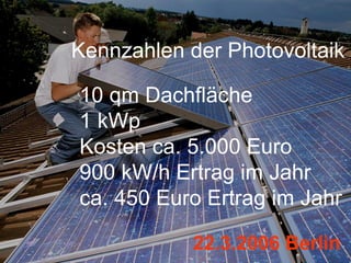 Kennzahlen der Photovoltaik

10 qm Dachfläche
1 kWp
Kosten ca. 5.000 Euro
900 kW/h Ertrag im Jahr
ca. 450 Euro Ertrag im Jahr

            22.3.2006 Berlin
 