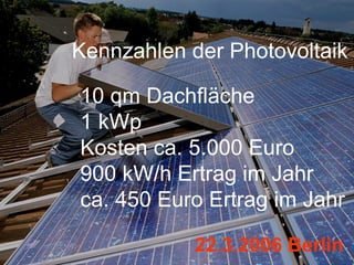 Kennzahlen der Photovoltaik

10 qm Dachfläche
1 kWp
Kosten ca. 5.000 Euro
900 kW/h Ertrag im Jahr
ca. 450 Euro Ertrag im Jahr

            22.3.2006 Berlin
 