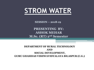 STROM WATER
DEPARTMENT OF RURAL TECHNOLOGY
AND
SOCIAL DEVELOPMENT,
GURU GHASIDAS VISHWAVIDYALAYA BILASPUR (C.G.)
SESSION – 2018-19
PRESENTING BY:
ASHOK MEHAR
M.Sc. (RT) 2nd Semester
 