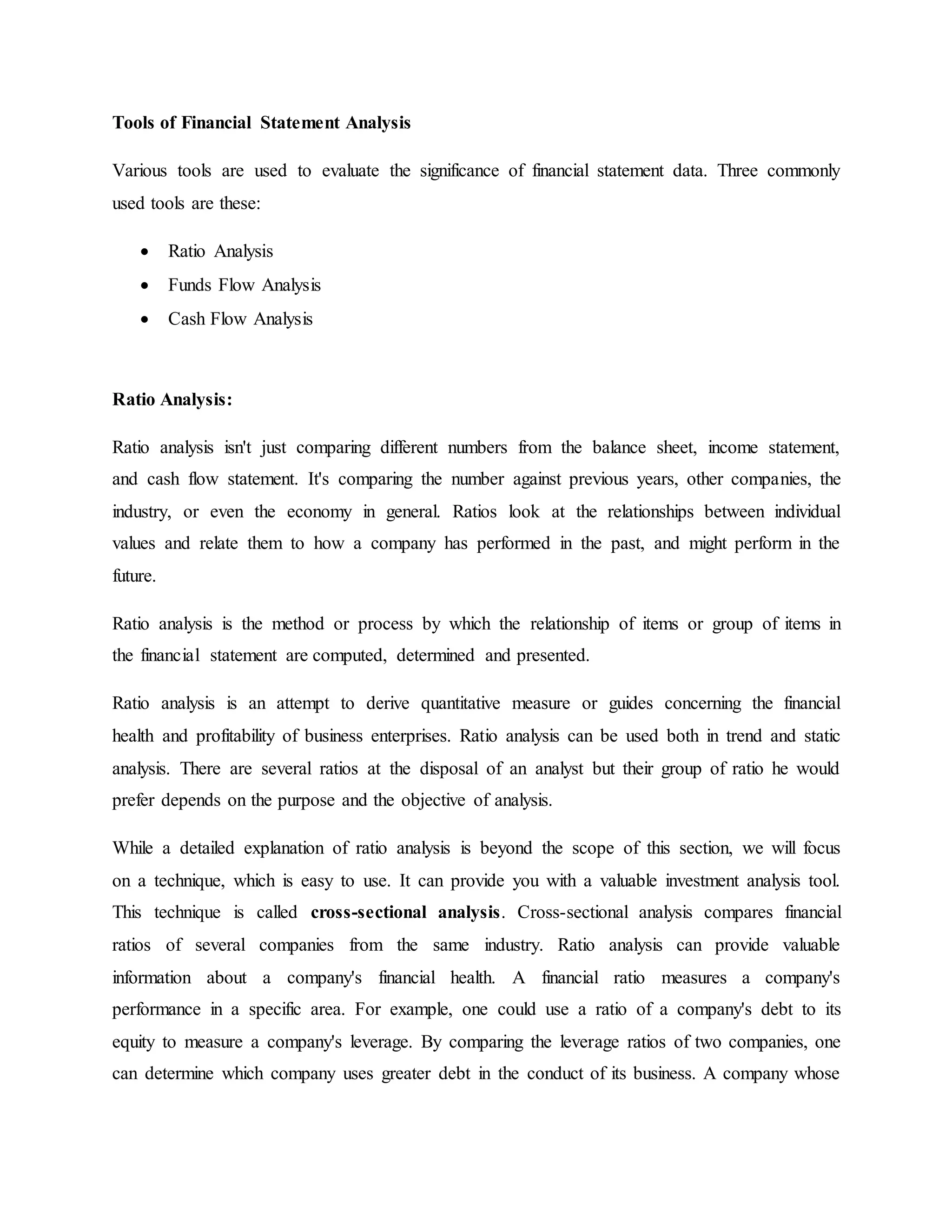 Tools of Financial Statement Analysis
Various tools are used to evaluate the significance of financial statement data. Three commonly
used tools are these:
 Ratio Analysis
 Funds Flow Analysis
 Cash Flow Analysis
Ratio Analysis:
Ratio analysis isn't just comparing different numbers from the balance sheet, income statement,
and cash flow statement. It's comparing the number against previous years, other companies, the
industry, or even the economy in general. Ratios look at the relationships between individual
values and relate them to how a company has performed in the past, and might perform in the
future.
Ratio analysis is the method or process by which the relationship of items or group of items in
the financial statement are computed, determined and presented.
Ratio analysis is an attempt to derive quantitative measure or guides concerning the financial
health and profitability of business enterprises. Ratio analysis can be used both in trend and static
analysis. There are several ratios at the disposal of an analyst but their group of ratio he would
prefer depends on the purpose and the objective of analysis.
While a detailed explanation of ratio analysis is beyond the scope of this section, we will focus
on a technique, which is easy to use. It can provide you with a valuable investment analysis tool.
This technique is called cross-sectional analysis. Cross-sectional analysis compares financial
ratios of several companies from the same industry. Ratio analysis can provide valuable
information about a company's financial health. A financial ratio measures a company's
performance in a specific area. For example, one could use a ratio of a company's debt to its
equity to measure a company's leverage. By comparing the leverage ratios of two companies, one
can determine which company uses greater debt in the conduct of its business. A company whose
 
