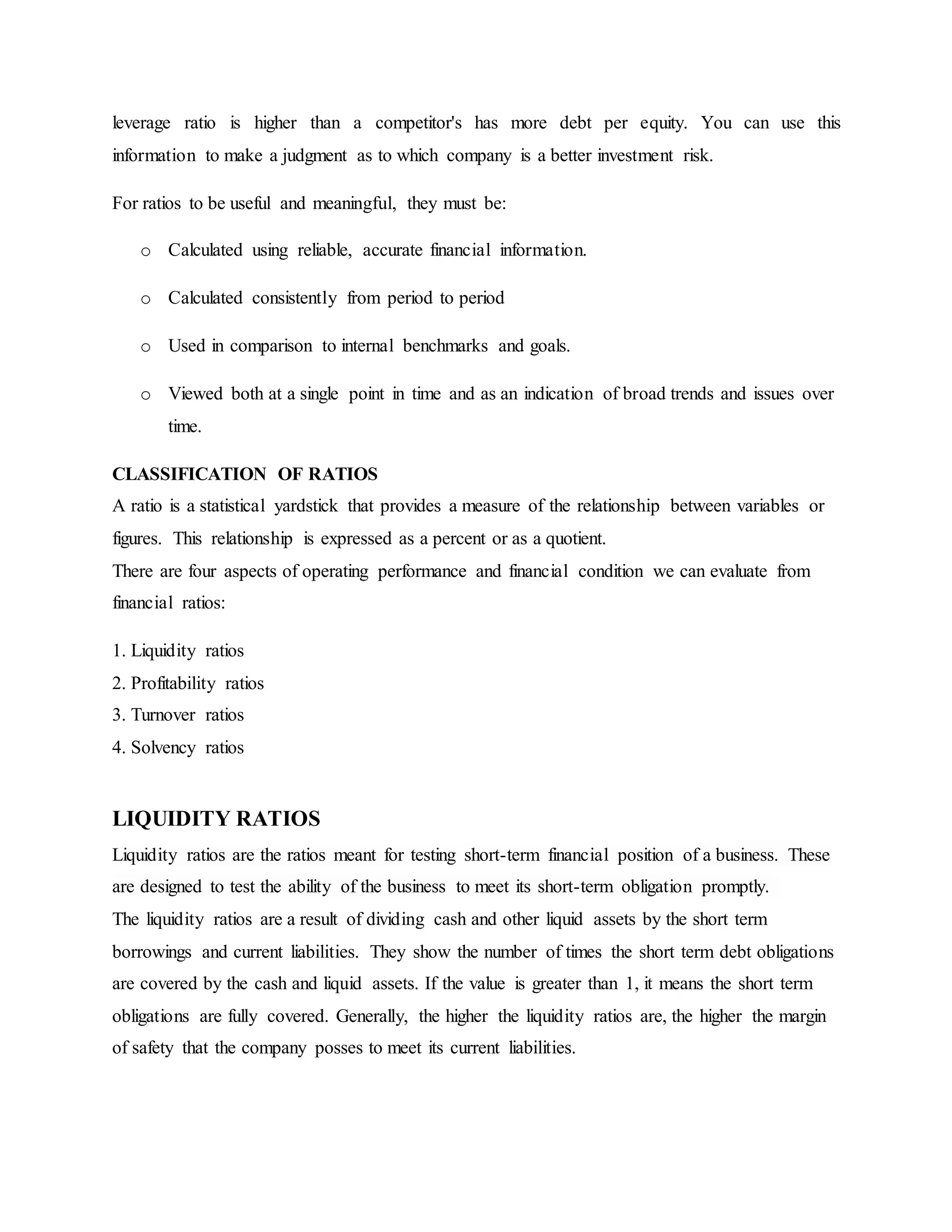 leverage ratio is higher than a competitor's has more debt per equity. You can use this
information to make a judgment as to which company is a better investment risk.
For ratios to be useful and meaningful, they must be:
o Calculated using reliable, accurate financial information.
o Calculated consistently from period to period
o Used in comparison to internal benchmarks and goals.
o Viewed both at a single point in time and as an indication of broad trends and issues over
time.
CLASSIFICATION OF RATIOS
A ratio is a statistical yardstick that provides a measure of the relationship between variables or
figures. This relationship is expressed as a percent or as a quotient.
There are four aspects of operating performance and financial condition we can evaluate from
financial ratios:
1. Liquidity ratios
2. Profitability ratios
3. Turnover ratios
4. Solvency ratios
LIQUIDITY RATIOS
Liquidity ratios are the ratios meant for testing short-term financial position of a business. These
are designed to test the ability of the business to meet its short-term obligation promptly.
The liquidity ratios are a result of dividing cash and other liquid assets by the short term
borrowings and current liabilities. They show the number of times the short term debt obligations
are covered by the cash and liquid assets. If the value is greater than 1, it means the short term
obligations are fully covered. Generally, the higher the liquidity ratios are, the higher the margin
of safety that the company posses to meet its current liabilities.
 