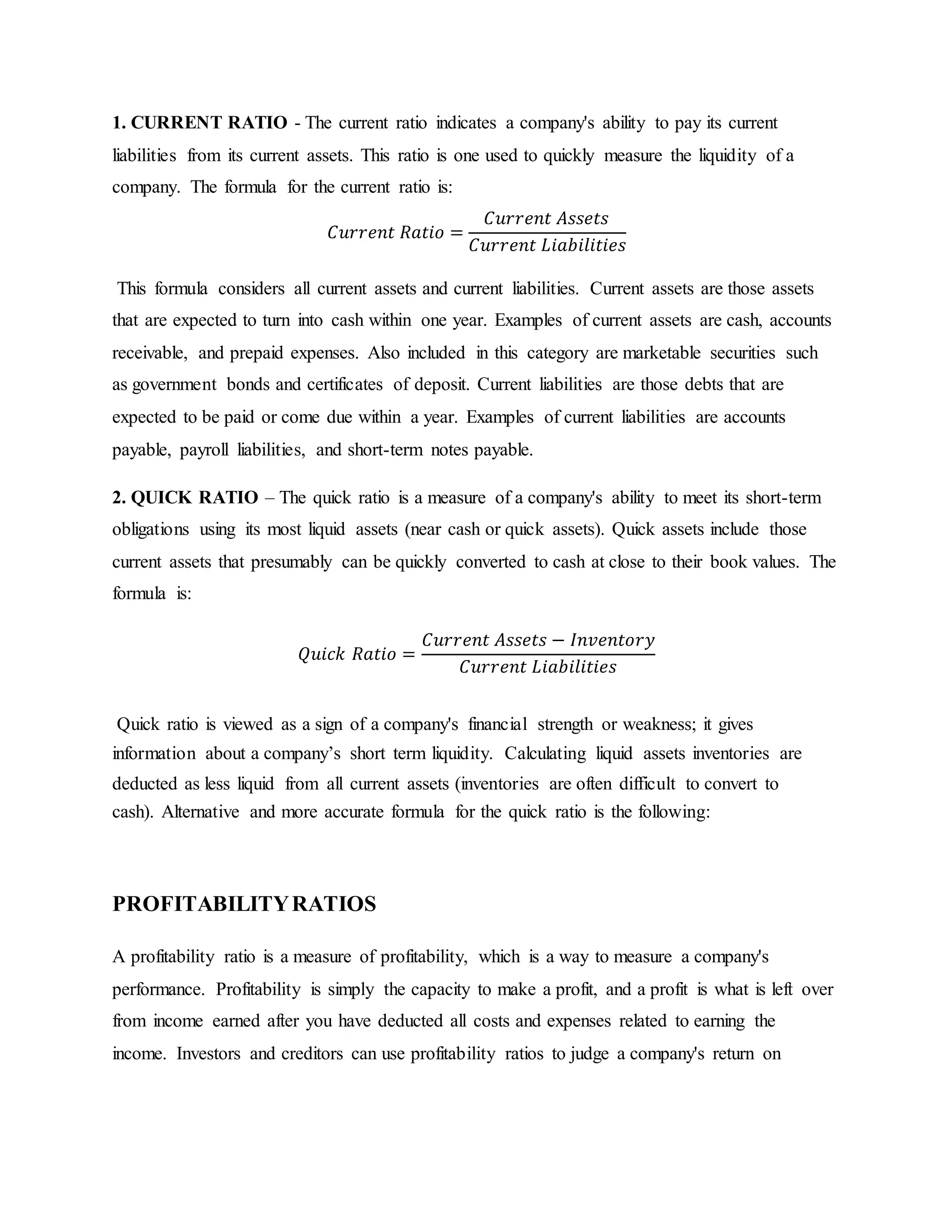 1. CURRENT RATIO - The current ratio indicates a company's ability to pay its current
liabilities from its current assets. This ratio is one used to quickly measure the liquidity of a
company. The formula for the current ratio is:
𝐶𝑢𝑟𝑟𝑒𝑛𝑡 𝑅𝑎𝑡𝑖𝑜 =
𝐶𝑢𝑟𝑟𝑒𝑛𝑡 𝐴𝑠𝑠𝑒𝑡𝑠
𝐶𝑢𝑟𝑟𝑒𝑛𝑡 𝐿𝑖𝑎𝑏𝑖𝑙𝑖𝑡𝑖𝑒𝑠
This formula considers all current assets and current liabilities. Current assets are those assets
that are expected to turn into cash within one year. Examples of current assets are cash, accounts
receivable, and prepaid expenses. Also included in this category are marketable securities such
as government bonds and certificates of deposit. Current liabilities are those debts that are
expected to be paid or come due within a year. Examples of current liabilities are accounts
payable, payroll liabilities, and short-term notes payable.
2. QUICK RATIO – The quick ratio is a measure of a company's ability to meet its short-term
obligations using its most liquid assets (near cash or quick assets). Quick assets include those
current assets that presumably can be quickly converted to cash at close to their book values. The
formula is:
𝑄𝑢𝑖𝑐𝑘 𝑅𝑎𝑡𝑖𝑜 =
𝐶𝑢𝑟𝑟𝑒𝑛𝑡 𝐴𝑠𝑠𝑒𝑡𝑠 − 𝐼𝑛𝑣𝑒𝑛𝑡𝑜𝑟𝑦
𝐶𝑢𝑟𝑟𝑒𝑛𝑡 𝐿𝑖𝑎𝑏𝑖𝑙𝑖𝑡𝑖𝑒𝑠
Quick ratio is viewed as a sign of a company's financial strength or weakness; it gives
information about a company’s short term liquidity. Calculating liquid assets inventories are
deducted as less liquid from all current assets (inventories are often difficult to convert to
cash). Alternative and more accurate formula for the quick ratio is the following:
PROFITABILITYRATIOS
A profitability ratio is a measure of profitability, which is a way to measure a company's
performance. Profitability is simply the capacity to make a profit, and a profit is what is left over
from income earned after you have deducted all costs and expenses related to earning the
income. Investors and creditors can use profitability ratios to judge a company's return on
 