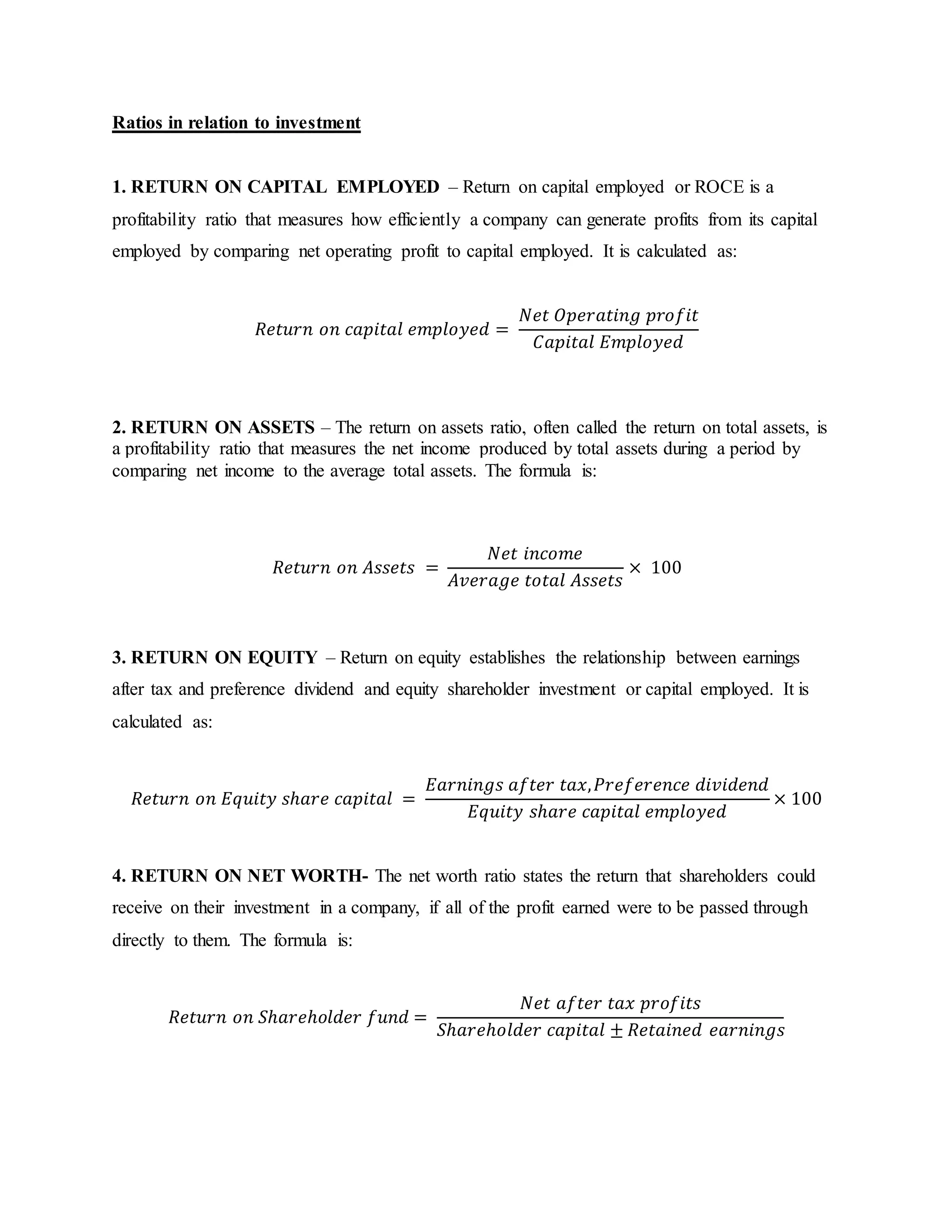 Ratios in relation to investment
1. RETURN ON CAPITAL EMPLOYED – Return on capital employed or ROCE is a
profitability ratio that measures how efficiently a company can generate profits from its capital
employed by comparing net operating profit to capital employed. It is calculated as:
𝑅𝑒𝑡𝑢𝑟𝑛 𝑜𝑛 𝑐𝑎𝑝𝑖𝑡𝑎𝑙 𝑒𝑚𝑝𝑙𝑜𝑦𝑒𝑑 =
𝑁𝑒𝑡 𝑂𝑝𝑒𝑟𝑎𝑡𝑖𝑛𝑔 𝑝𝑟𝑜𝑓𝑖𝑡
𝐶𝑎𝑝𝑖𝑡𝑎𝑙 𝐸𝑚𝑝𝑙𝑜𝑦𝑒𝑑
2. RETURN ON ASSETS – The return on assets ratio, often called the return on total assets, is
a profitability ratio that measures the net income produced by total assets during a period by
comparing net income to the average total assets. The formula is:
𝑅𝑒𝑡𝑢𝑟𝑛 𝑜𝑛 𝐴𝑠𝑠𝑒𝑡𝑠 =
𝑁𝑒𝑡 𝑖𝑛𝑐𝑜𝑚𝑒
𝐴𝑣𝑒𝑟𝑎𝑔𝑒 𝑡𝑜𝑡𝑎𝑙 𝐴𝑠𝑠𝑒𝑡𝑠
× 100
3. RETURN ON EQUITY – Return on equity establishes the relationship between earnings
after tax and preference dividend and equity shareholder investment or capital employed. It is
calculated as:
𝑅𝑒𝑡𝑢𝑟𝑛 𝑜𝑛 𝐸𝑞𝑢𝑖𝑡𝑦 𝑠ℎ𝑎𝑟𝑒 𝑐𝑎𝑝𝑖𝑡𝑎𝑙 =
𝐸𝑎𝑟𝑛𝑖𝑛𝑔𝑠 𝑎𝑓𝑡𝑒𝑟 𝑡𝑎𝑥, 𝑃𝑟𝑒𝑓𝑒𝑟𝑒𝑛𝑐𝑒 𝑑𝑖𝑣𝑖𝑑𝑒𝑛𝑑
𝐸𝑞𝑢𝑖𝑡𝑦 𝑠ℎ𝑎𝑟𝑒 𝑐𝑎𝑝𝑖𝑡𝑎𝑙 𝑒𝑚𝑝𝑙𝑜𝑦𝑒𝑑
× 100
4. RETURN ON NET WORTH- The net worth ratio states the return that shareholders could
receive on their investment in a company, if all of the profit earned were to be passed through
directly to them. The formula is:
𝑅𝑒𝑡𝑢𝑟𝑛 𝑜𝑛 𝑆ℎ𝑎𝑟𝑒ℎ𝑜𝑙𝑑𝑒𝑟 𝑓𝑢𝑛𝑑 =
𝑁𝑒𝑡 𝑎𝑓𝑡𝑒𝑟 𝑡𝑎𝑥 𝑝𝑟𝑜𝑓𝑖𝑡𝑠
𝑆ℎ𝑎𝑟𝑒ℎ𝑜𝑙𝑑𝑒𝑟 𝑐𝑎𝑝𝑖𝑡𝑎𝑙 ± 𝑅𝑒𝑡𝑎𝑖𝑛𝑒𝑑 𝑒𝑎𝑟𝑛𝑖𝑛𝑔𝑠
 