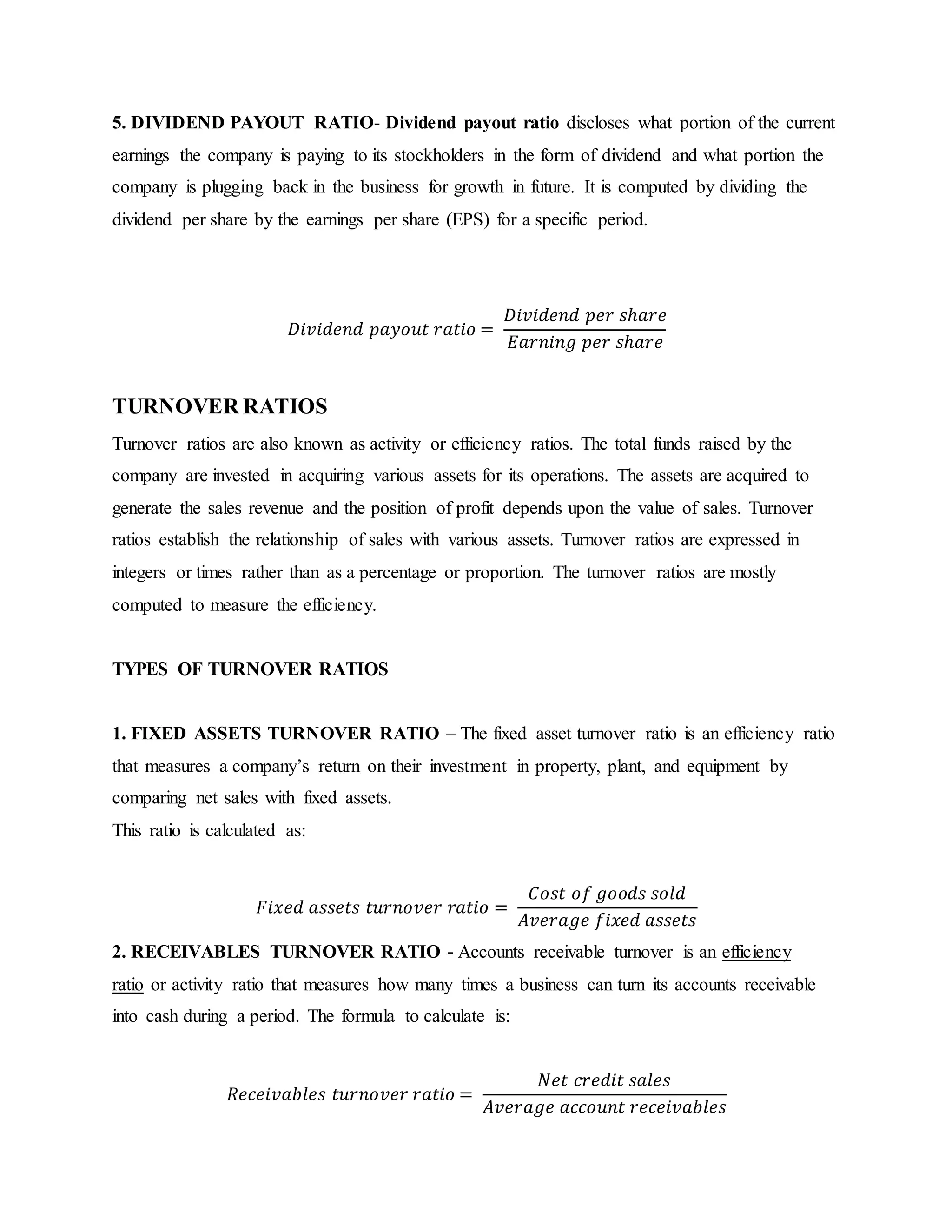 5. DIVIDEND PAYOUT RATIO- Dividend payout ratio discloses what portion of the current
earnings the company is paying to its stockholders in the form of dividend and what portion the
company is plugging back in the business for growth in future. It is computed by dividing the
dividend per share by the earnings per share (EPS) for a specific period.
𝐷𝑖𝑣𝑖𝑑𝑒𝑛𝑑 𝑝𝑎𝑦𝑜𝑢𝑡 𝑟𝑎𝑡𝑖𝑜 =
𝐷𝑖𝑣𝑖𝑑𝑒𝑛𝑑 𝑝𝑒𝑟 𝑠ℎ𝑎𝑟𝑒
𝐸𝑎𝑟𝑛𝑖𝑛𝑔 𝑝𝑒𝑟 𝑠ℎ𝑎𝑟𝑒
TURNOVER RATIOS
Turnover ratios are also known as activity or efficiency ratios. The total funds raised by the
company are invested in acquiring various assets for its operations. The assets are acquired to
generate the sales revenue and the position of profit depends upon the value of sales. Turnover
ratios establish the relationship of sales with various assets. Turnover ratios are expressed in
integers or times rather than as a percentage or proportion. The turnover ratios are mostly
computed to measure the efficiency.
TYPES OF TURNOVER RATIOS
1. FIXED ASSETS TURNOVER RATIO – The fixed asset turnover ratio is an efficiency ratio
that measures a company’s return on their investment in property, plant, and equipment by
comparing net sales with fixed assets.
This ratio is calculated as:
𝐹𝑖𝑥𝑒𝑑 𝑎𝑠𝑠𝑒𝑡𝑠 𝑡𝑢𝑟𝑛𝑜𝑣𝑒𝑟 𝑟𝑎𝑡𝑖𝑜 =
𝐶𝑜𝑠𝑡 𝑜𝑓 𝑔𝑜𝑜𝑑𝑠 𝑠𝑜𝑙𝑑
𝐴𝑣𝑒𝑟𝑎𝑔𝑒 𝑓𝑖𝑥𝑒𝑑 𝑎𝑠𝑠𝑒𝑡𝑠
2. RECEIVABLES TURNOVER RATIO - Accounts receivable turnover is an efficiency
ratio or activity ratio that measures how many times a business can turn its accounts receivable
into cash during a period. The formula to calculate is:
𝑅𝑒𝑐𝑒𝑖𝑣𝑎𝑏𝑙𝑒𝑠 𝑡𝑢𝑟𝑛𝑜𝑣𝑒𝑟 𝑟𝑎𝑡𝑖𝑜 =
𝑁𝑒𝑡 𝑐𝑟𝑒𝑑𝑖𝑡 𝑠𝑎𝑙𝑒𝑠
𝐴𝑣𝑒𝑟𝑎𝑔𝑒 𝑎𝑐𝑐𝑜𝑢𝑛𝑡 𝑟𝑒𝑐𝑒𝑖𝑣𝑎𝑏𝑙𝑒𝑠
 